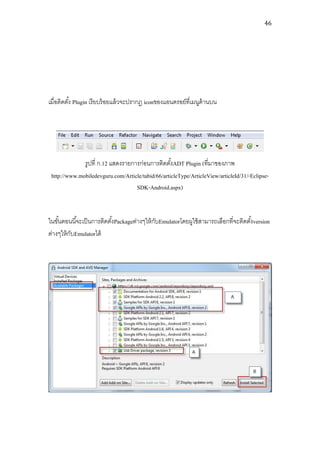 46




เมื่อติดตัง้ Plugin เรี ยบร้ อยแล้ วจะปรากฏ iconของแอนดรอย์ที่เมนูด้านบน




              รูปที่ ก.12 แสดงรายการก่อนการติดตังADT Plugin (ที่มาของภาพ
                                                   ้
 http://www.mobiledevguru.com/Article/tabid/66/articleType/ArticleView/articleId/31/-Eclipse-
                                   SDK-Android.aspx)


ในขันตอนนี ้จะเป็ นการติดตังPackageต่างๆให้ กบEmulatorโดยผูใช้ สามารถเลือกที่จะติดตังversion
    ้                      ้                 ั                                      ้
ต่างๆให้ กบEmulatorได้
          ั
 