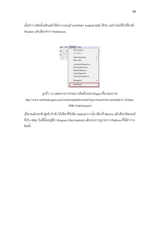 48



เมื่อทาการติดตังเสร็จแล้ วให้ ทาการระบุตาแหน่งของ Android SDK ให้ กบ ADT โดยให้ ไปที่คาสัง
               ้                                                   ั                     ่
Window แล้ วเลือกคาว่า Preferences




              รูปที่ ก.15 แสดงรายการก่อนการติดตังADT Plugin (ที่มาของภาพ
                                                   ้
 http://www.mobiledevguru.com/Article/tabid/66/articleType/ArticleView/articleId/31/-Eclipse-
                                   SDK-Android.aspx)
เมื่อกดแล้ วจะเข้ าสูหน้ าคาสัง ให้ เลือกที่หวข้ อ Android จากนัน เลือกที่ Browse แล้ วเลือกโฟลเดอร์
                      ่          ่           ั                  ้
ที่เก็บ SDK (ในที่นี ้จะอยู่ที่C:Program FilesAndroid) แล้ วจะปรากฏรายการ Platfrom ที่ได้ ทาการ
ติดตัง้
 