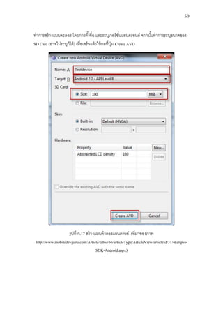 50



ทาการสร้ างแบบจะลอง โดยการตังชื่อ และระบุเวอร์ ชนแอนดรอนด์ จากนันทาการระบุขนาดของ
                                    ้                   ั่       ้
SD Card (อาจไม่ระบุก็ได้ ) เมื่อเสร็จแล้ วให้ กดที่ปม Create AVD
                                                    ุ่




                    รูปที่ ก.17 สร้ างแบบจาลองแอนดรอย์ (ที่มาของภาพ
 http://www.mobiledevguru.com/Article/tabid/66/articleType/ArticleView/articleId/31/-Eclipse-
                                       SDK-Android.aspx)
 