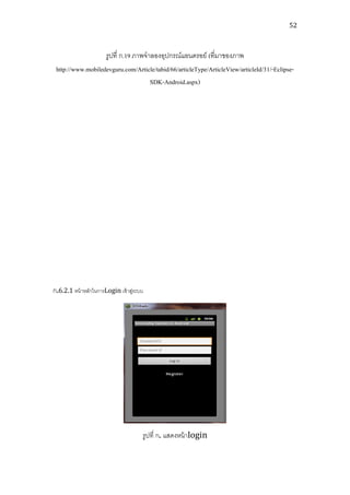 52



                   รูปที่ ก.19 ภาพจาลองอุปกรณ์แอนดรอย์ (ที่มาของภาพ
 http://www.mobiledevguru.com/Article/tabid/66/articleType/ArticleView/articleId/31/-Eclipse-
                                    SDK-Android.aspx)




ก.6.2.1 หน้ าหลักในการLogin เข้ าสูระบบ
                                   ่




                                      รูปที่ ก. แสดงหน้ าlogin
 
