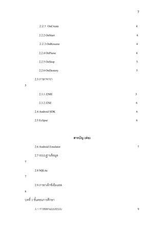 7



           2.2.1 OnCreate                      4

          2.2.2 OnStart                        4
           2.2.3 OnResume                      4

          2.2.4 OnPause                        4
          2.2.5 OnStop                         5
          2.2.6 OnDestory                      5
       2.3 ภาษาจาวา
5
          2.3.1 J2ME                           5
          2.3.2 J2SE                           6
       2.4 Android SDK                         6
       2.5 Eclipse                             6



                               สารบัญ (ต่ อ)
       2.6 Android Emulator                        7
       2.7 ระบบฐานข้ อมูล
7
       2.8 SQLite
7
       2.9 ภาษาเอ็กซ์เอ็มแอล
8
บทที่ 3 ขันตอนการศึกษา
          ้

       3.1 การออกแบบระบบ                           9
 