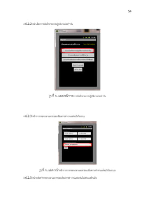 54



ก.6.2.2 หน้ าเลือกการบันทึกรายการปฏิบติงานประจาวัน
                                     ั




                          รูปที่ ก. แสดงหน้ ารายการบันทึกรายการปฏิบติงานประจาวัน
                                                                   ั




ก.6.2.3 หน้ าการกรอกเวลาและรายละเอียดการทางานแต่ละวันในระบบ




                รูปที่ ก. แสดงหน้ าหน้ าการการกรอกเวลาและรายละเอียดการทางานแต่ละวันในระบบ
ก.6.2.3 หน้ าหลังจากกรอกเวลาและรายละเอียดการทางานแต่ละวันในระบบเสร็จแล้ ว
 