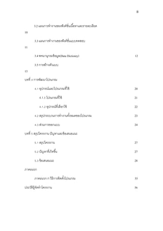8



       3.2 แผนการทางานของฟั งค์ชนเนื ้อหาและรายละเอียด
                                ั่
10
       3.3 แผนการทางานของฟั งค์ชนแบบทดสอบ
                                ั่
11
       3.4 พจนานุกรมข้ อมูล(Data Dictionry)              12

       3.5 การสร้ างตัวแบบ
13
บทที่ 4 การพัฒนาโปรแกรม

       4.1 อุปกรณ์และโปรแกรมที่ใช้                       20

           4.1.1 โปรแกรมที่ใช้                           21

           4.1.2 อุปกรณ์ที่เลือกใช้                      22

       4.2 สรุปกระบวนการทางานทังหมดของโปรแกรม
                               ้                         23

       4.3 ส่วนการออกแบบ                                 24

บทที่ 5 สรุปโครงงาน ปั ญหาและข้ อเสนอแนะ

       5.1 สรุปโครงงาน                                   27

       5.2 ปั ญหาที่เกิดขึ ้น                            27

       5.3 ข้ อเสนอแนะ                                   28

ภาคผนวก

       ภาคผนวก ก วิธีการติดตังโปรแกรม
                             ้                           55

ประวัตผ้ จดทาโครงงาน
      ิ ูั                                               56
 