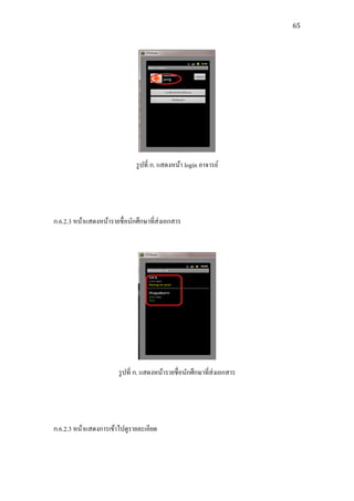 65




                               รู ปที่ ก. แสดงหน้า login อาจารย์




ก.6.2.3 หน้าแสดงหน้ารายชื่ อนักศึกษาที่ส่งเอกสาร




                        รู ปที่ ก. แสดงหน้ารายชื่อนักศึกษาที่ส่งเอกสาร




ก.6.2.3 หน้าแสดงการเข้าไปดูรายละเอียด
 