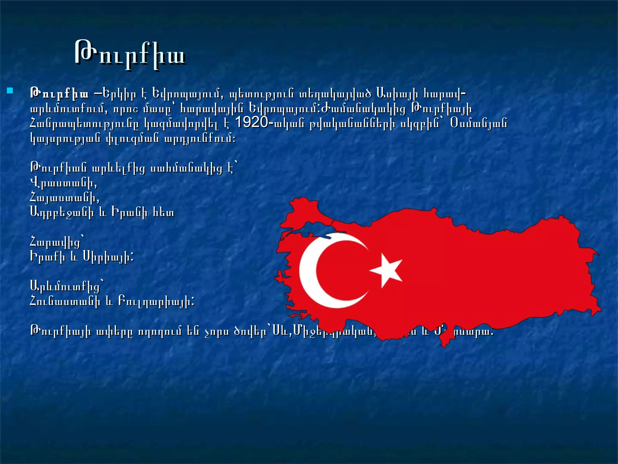 Թուրքիա
   Թուրքիա –Երկիր է Եվրոպայում, պետություն տեղակայված Ասիայի հարավ-
    արևմուտքում, որոշ մասը՝ հարավային Եվրոպայում:Ժամանակակից Թուրքիայի
    Հանրապետությունը կազմավորվել է 1920-ական թվականանների սկզբին`  Օսմանյան
    կայսրության փլուզման արդյունքում։
    Թուրքիան արևելքից սահմանակից է`
    Վրաստանի,
    Հայաստանի,
    Ադրբեջանի և Իրանի հետ
    Հարավից`
    Իրաքի և Սիրիայի:
    Արևմուտքից`
    Հունաստանի և Բուլղարիայի:
    Թուրքիայի ափերը ողողում են չորս ծովեր`Սև,Միջերկրական,Էգեյան և Մարմարա:
 