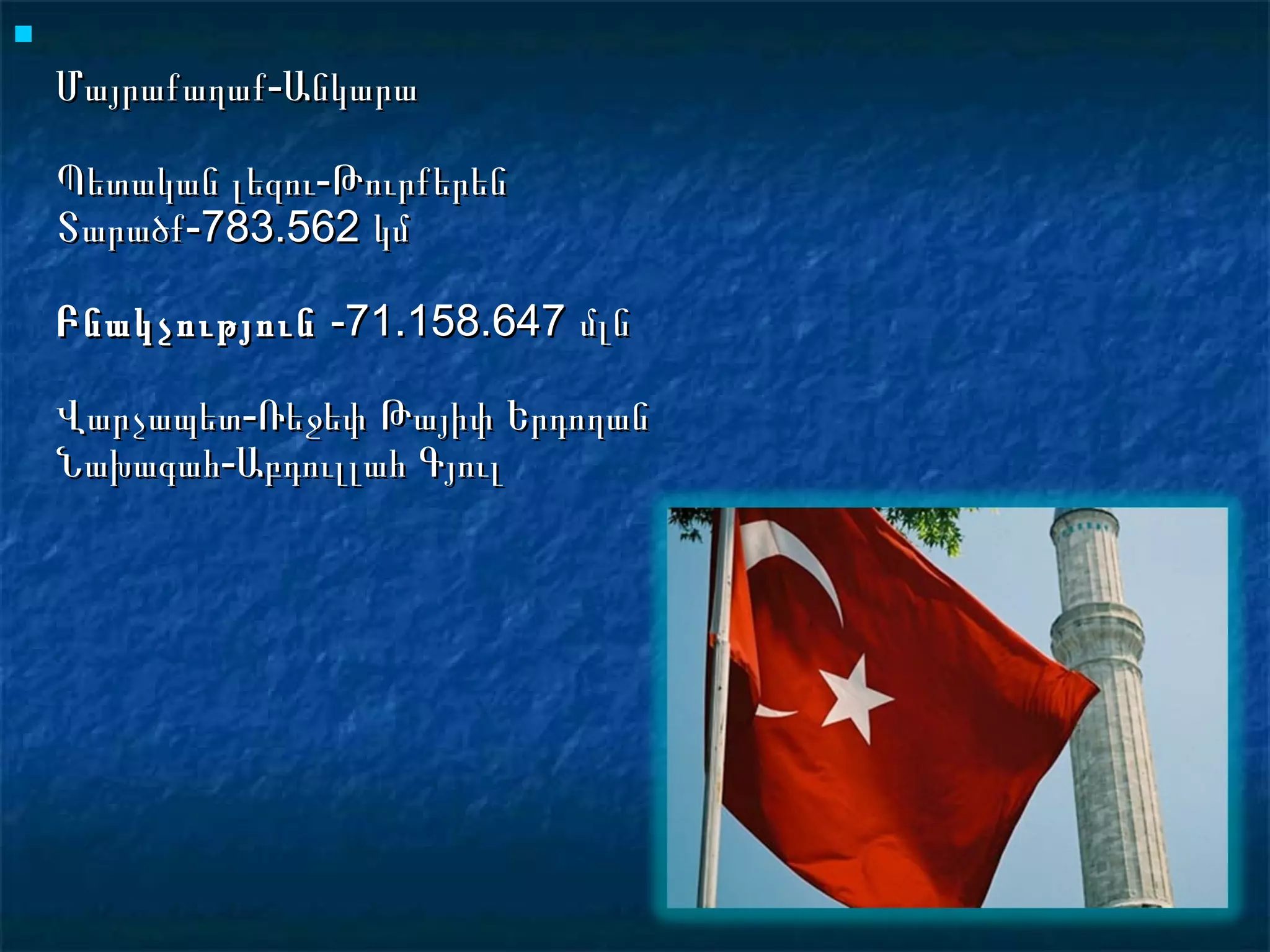 
    Մայրաքաղաք-Անկարա

    Պետական լեզու-Թուրքերեն
    Տարածք-783.562 կմ

    Բնակչություն -71.158.647 մլն

    Վարչապետ-Ռեջեփ Թայիփ Երդողան
    Նախագահ-Աբդուլլահ Գյուլ
 