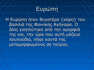 Ευρώπη
Η Ευρώπη ήταν θυγατέρα {κόρη} του
 βασιλιά της Φοινίκης Αγήνορα. Ο
 Δίας γοητεύτηκε από την ομορφιά
 της και, την ώρα που αυτή μάζευε
 λουλούδια, πήγε κοντά της
 μεταμορφωμένος σε ταύρος.
 