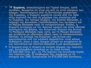 
    Η   Ευρώπη, αποκαλούμενη και Γηραιά ήπειρος, κατά
    συνθήκη, θεωρείται ότι είναι μία από τις επτά ηπείρους του
    κόσμου. Αποτελούμενη από τη δυτικότερη χερσόνησο
    της Ευρασίας, η Ευρώπη χωρίζεται γενικά από την Ασία
    στην ανατολή του από το χώρισμα που απολείται από
    τα Ουράλια, τον ποταμό Ουράλη, την Κασπία Θάλασσα, η
    περιοχή του Καυκάσου (προσδιορισμός των συνόρων) και
    τη Μαύρη Θάλασσα προς τα νοτιοανατολικά. Επίσης, η
    Ευρώπη συνορεύει με τον Αρκτικό ωκεανό και άλλα υδατικά
    συστήματα στα βόρεια, τον Ατλαντικό Ωκεανό στα δυτικά,
    τη Μεσόγειο Θάλασσα προς νότο, και τη Μαύρη Θάλασσα
    και συνδέεται με υδατικούς οδούς προς τα νοτιοανατολικά.
    Ωστόσο, τα σύνορα της Ευρώπης -μια έννοια που
    χρονολογείται από την κλασική αρχαιότητα- είναι κάπως
    αυθαίρετη, όπως ο όρος ήπειρος μπορεί να αναφέρεται σε
    μια πολιτιστική και πολιτική διάκριση ή μία φυσιογραφική.
   Η Ευρώπη είναι η τέταρτη σε έκταση ήπειρος του πλανήτη
    μας. Καταλαμβάνει συνολικά με τα νησιά έκταση
    10.500.000 τετρ. χιλ., το 7% περίπου της συνολικής ξηράς
    του πλανήτη μας. Ο πληθυσμός της, σύμφωνα με τα
    στοιχεία του 1981 ξεπερνούσε τα 670.000.000 κατοίκους.
 