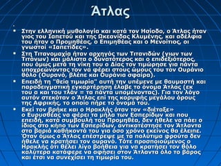Άτλας



   Στην ελληνική μυθολογία και κατά τον Ησίοδο, ο Άτλας ήταν
    γιος του Ιαπετού και της Ωκεανίδας Κλυμένης, και αδέλφια
    του ήταν ο Προμηθέας, ο Επιμηθέας και ο Μενοίτιος, οι
    γνωστοί «Ιαπετίδες».
   Στη Τιτανομαχία ήταν αρχηγός των Τιτανιδών (γιων των
    Τιτάνων) και μάλιστα ο δυνατότερος και ο επιδεξιότερος,
    που όμως μετά τη νίκη του ο Δίας τον τιμώρησε για πάντα
    υποχρεώνοντας τον να φέρει στους ώμους του τον Ουράνιο
    θόλο (Ουρανό, βλέπε και Ουράνια σφαίρα).
   Επειδή τη "θεία τιμωρία" αυτή την υπέμενε με θαυμαστή και
    παραδειγματική εγκαρτέρηση έλαβε το όνομα Άτλας (εκ
    του α και του τλάν = τα πάντα υπομένοντας). Για τον λόγο
    αυτόν στεκόταν ο Άτλας επί της κορυφής μεγάλου όρους
    της Αφρικής, το οποίο πήρε το όνομά του.
   Εκεί τον βρήκε και ο Ηρακλής όταν τον «διέταξε»
    ο Ευρυσθέας να φέρει τα μήλα των Εσπερίδων και που
    επειδή, κατά συμβουλή του Προμηθέα, δεν ήθελε να πάει ο
    ίδιος στο κήπο των Εσπερίδων, αντικατέστησε τον Άτλαντα
    στα βαριά καθήκοντά του για όσο χρόνο εκείνος θα έλειπε.
    Όταν όμως ο Άτλας επέστρεψε με τα πολύτιμα φρούτα δεν
    ήθελε να κρατήσει τον ουρανό. Τότε προσποιούμενος ο
    Ηρακλής ότι θέλει λίγο βοήθεια για να κρατήσει τον θόλο
    καλύτερα κατάφερε να αφήσει στον Άτλαντα όλο το βάρος
    και έτσι να συνεχίσει τη τιμωρία του.
 