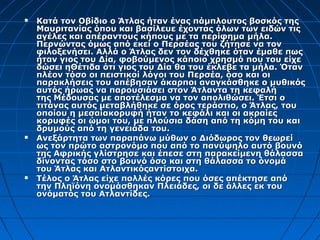    Κατά τον Οβίδιο ο Άτλας ήταν ένας πάμπλουτος βοσκός της
    Μαυριτανίας όπου και βασίλευε έχοντας όλων των ειδών τις
    αγέλες και απέραντους κήπους με τα περίφημα μήλα.
    Περνώντας όμως από εκεί ο Περσέας του ζήτησε να τον
    φιλοξενήσει. Αλλά ο Άτλας δεν τον δέχθηκε όταν έμαθε πως
    ήταν γιος του Δία, φοβούμενος κάποιο χρησμό που του είχε
    δώσει ηΘέτιδα ότι γιος του Δία θα του έκλεβε τα μήλα. Όταν
    πλέον τόσο οι πειστικοί λόγοι του Περσέα, όσο και οι
    παρακλήσεις του απέβησαν άκαρποι αναγκάσθηκε ο μυθικός
    αυτός ήρωας να παρουσιάσει στον Άτλαντα τη κεφαλή
    της Μέδουσας με αποτέλεσμα να τον απολιθώσει. Έτσι ο
    τιτάνας αυτός μεταβλήθηκε σε όρος τεράστιο, ο Άτλας, του
    οποίου η μεσαίακορυφή ήταν το κεφάλι και οι ακραίες
    κορυφές οι ώμοι του, με πλούσια δάση από τη κόμη του και
    δρυμούς από τη γενειάδα του.
   Ανεξάρτητα των παραπάνω μύθων ο Διόδωρος τον θεωρεί
    ως τον πρώτο αστρονόμο που από το πανύψηλο αυτό βουνό
    της Αφρικής γλίστρησε και έπεσε στη παρακείμενη θάλασσα
    δίνοντας τόσο στο βουνό όσο και στη θάλασσα το όνομά
    του Άτλας και Ατλαντικόςαντίστοιχα.
   Τέλος ο Άτλας είχε πολλές κόρες που όσες απέκτησε από
    την Πληϊόνη ονομάσθηκαν Πλειάδες, οι δε άλλες εκ του
    ονόματός του Ατλαντίδες.
 