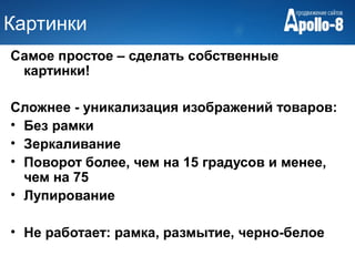 Картинки
Самое простое – сделать собственные
 картинки!

Сложнее - уникализация изображений товаров:
• Без рамки
• Зеркаливание
• Поворот более, чем на 15 градусов и менее,
  чем на 75
• Лупирование

• Не работает: рамка, размытие, черно-белое
 