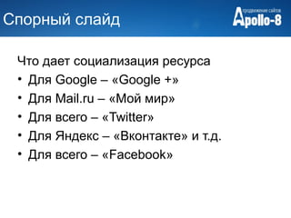 Спорный слайд

 Что дает социализация ресурса
 • Для Google – «Google +»
 • Для Mail.ru – «Мой мир»
 • Для всего – «Twitter»
 • Для Яндекс – «Вконтакте» и т.д.
 • Для всего – «Facebook»
 