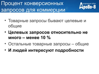 Процент конверсионных
запросов для коммерции
 • Товарные запросы бывают целевые и
   общие
 • Целевых запросов относительно не
   много – менее 10 %
 • Остальные товарные запросы – общие
 • И людей интересуют подробности
 