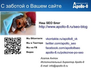 С заботой о Вашем сайте


                    Наш SEO блог
                    http://www.apollo-8.ru/seo-blog


         Мы ВКонтакте    vkontakte.ru/apollo8_vk
         Мы в Твиттере   twitter.com/apollo_seo
         Мы на FB        facebook.com/apollo8seo
         Видео           apollo-8.ru/poleznoe-po-seo
                     Агапов Антон
                     Исполнительный директор Apollo-8
                     E-mail: info@apollo-8.ru
 
