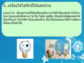 1. เครื่อ งใช้ไ ฟฟ้า ทีใ ห้แ สงสว่า ง
                       ่

หลอดไฟ  เป็นอุปกรณ์ที่ใช้เปลี่ยนพลังงานไฟฟ้าเป็นแสงสว่างให้เรา
สามารถมองเห็นสิ่งต่างๆ ได้ ซึ่ง โธมัส เอดิสัน เป็นผู้ประดิษฐ์หลอดไฟ
เป็นครั้งแรก โดยใช้คาร์บอนเส้นเล็กๆ เป็นไส้หลอดและได้มีการพัฒนา
เรื่อยมาเป็นลำาดับ
 