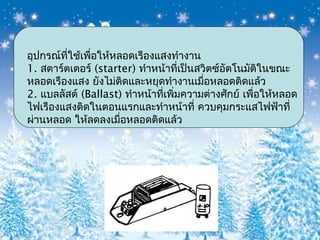 อุปกรณ์ที่ใช้เพื่อให้หลอดเรืองแสงทำางาน
1. สตาร์ตเตอร์ (starter) ทำาหน้าที่เป็นสวิตซ์อัตโนมัติในขณะ
หลอดเรืองแสง ยังไม่ติดและหยุดทำางานเมื่อหลอดติดแล้ว
2. แบลลัสต์ (Ballast) ทำาหน้าที่เพิ่มความต่างศักย์ เพื่อให้หลอด
ไฟเรืองแสงติดในตอนแรกและทำาหน้าที่ ควบคุมกระแสไฟฟ้าที่
ผ่านหลอด ให้ลดลงเมื่อหลอดติดแล้ว
 
