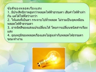 ข้อ ดีข องหลอดเรือ งแสง
1. มีประสิทธิภาพสูงกว่าหลอดไฟฟ้าธรรมดา เสียค่าไฟฟ้าเท่า
กัน แต่ได้ไฟที่สว่างกว่า
2. ให้แสงที่เย็นตา กระจายไปทั่วหลอด ไม่รวมเป็นจุดเหมือน
หลอดไฟฟ้าธรรมดา
3. อาจจัดสีของแสงแปรเปลี่ยนได้ โดยการเปลี่ยนชนิดสารเรือง
แสง
4. อุณหภูมิของหลอดเรืองแสงไม่สงเท่ากับหลอดไฟธรรมดา
                                ู
ขณะทำางาน
 
