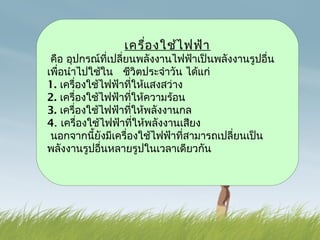 เครื่อ งใช้ไ ฟฟ้า
                 คือ อุปกรณ์ที่เปลียนพลังงานไฟฟ้าเป็นพลังงานรูปอื่น
                                                               ่
                เพื่อนำาไปใช้ใน ชีวิตประจำาวัน ได้แก่
                1. เครื่องใช้ไฟฟ้                                              
                                                            าที่ให้แสงสว่าง



 
                2. เครื่องใช้ไฟฟ้าที่ให้ความร้อน
                3. เครื่องใช้ไฟฟ้าที่ให้พลังงานกล
                4. เครื่องใช้ไฟฟ้าที่ให้พลังงานเสียง
                  นอกจากนี้ยังมีเครื่องใช้ไฟฟ้าที่สามารถเปลี่ยนเป็น
                                                                                                                                                                      

                พลังงานรูปอื่นหลายรูปในเวลาเดียวกัน
 