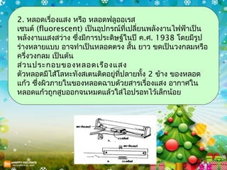 2. หลอดเรื่องแสง หรือ หลอดฟลูออเรส
เซนต์ (fluorescent) เป็นอุปกรณ์ที่เปลี่ยนพลังงานไฟฟ้าเป็น
พลังงานแสงสว่าง ซึ่งมีการประดิษฐ์ในปี ค.ศ. 1938 โดยมีรูป
ร่างหลายแบบ อาจทำาเป็นหลอดตรง สั้น ยาว ขดเป็นวงกลมหรือ
ครึ่งวงกลม เป็นต้น
ส่ว นประกอบของหลอดเรือ งแสง
ตัวหลอดมีไส้โลหะทังสเตนติดอยู่ที่ปลายทั้ง 2 ข้าง ของหลอด
แก้ว ซึ่งผิวภายในของหลอดฉาบด้วยสารเรืองแสง อากาศใน
                                         ่
หลอดแก้วถูกสูบออกจนหมดแล้วใส่ไอปรอทไว้เล็กน้อย
 