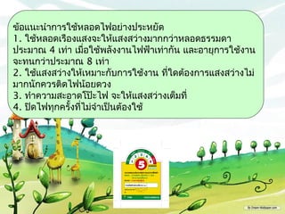 ข้อแนะนำาการใช้หลอดไฟอย่างประหยัด
1. ใช้หลอดเรืองแสงจะให้แสงสว่างมากกว่าหลอดธรรมดา
ประมาณ 4 เท่า เมื่อใช้พลังงานไฟฟ้าเท่ากัน และอายุการใช้งาน
จะทนกว่าประมาณ 8 เท่า
2. ใช้แสงสว่างให้เหมาะกับการใช้งาน ที่ใดต้องการแสงสว่างไม่
มากนักควรติดไฟน้อยดวง
3. ทำาความสะอาดโป๊ะไฟ จะให้แสงสว่างเต็มที่
4. ปิดไฟทุกครังที่ไม่จำาเป็นต้องใช้
              ้
 