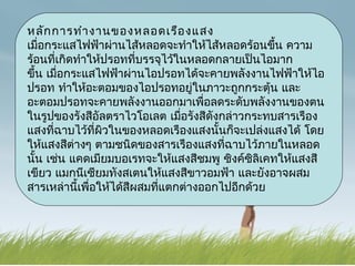 หลัก การทำา งานของหลอดเรือ งแสง
เมื่อกระแสไฟฟ้าผ่านไส้หลอดจะทำาให้ไส้หลอดร้อนขึน ความ
                                                  ้
ร้อนที่เกิดทำาให้ปรอทที่บรรจุไว้ในหลอดกลายเป็นไอมาก
ขึ้น เมื่อกระแสไฟฟ้าผ่านไอปรอทได้จะคายพลังงานไฟฟ้าให้ไอ
ปรอท ทำาให้อะตอมของไอปรอทอยู่ในภาวะถูกกระตุ้น และ
อะตอมปรอทจะคายพลังงานออกมาเพื่อลดระดับพลังงานของตน
ในรูปของรังสีอัลตราไวโอเลต เมื่อรังสีดังกล่าวกระทบสารเรือง
แสงที่ฉาบไว้ที่ผิวในของหลอดเรืองแสงนั้นก็จะเปล่งแสงได้ โดย
ให้แสงสีต่างๆ ตามชนิดของสารเรืองแสงที่ฉาบไว้ภายในหลอด
นั้น เช่น แคดเมียมบอเรทจะให้แสงสีชมพู ซิงค์ซิลิเคทให้แสงสี
เขียว แมกนีเซียมทังสเตนให้แสงสีขาวอมฟ้า และยังอาจผสม
สารเหล่านี้เพื่อให้ได้สีผสมที่แตกต่างออกไปอีกด้วย
 