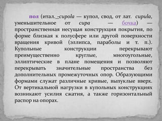 пол (итал. -cupola — купол, свод, от лат. cupula,
уменьшительное     от    cupa       —     бочка)   —
пространственная несущая конструкция покрытия, по
форме близкая к полусфере или другой поверхности
вращения кривой (эллипса, параболы и т. п.).
Купольные          конструкции          перекрывают
преимущественно         круглые,      многоугольные,
эллиптические в плане помещения и позволяют
перекрывать     значительные     пространства     без
дополнительных промежуточных опор. Образующими
формами служат различные кривые, выпуклые вверх.
От вертикальной нагрузки в купольных конструкциях
возникают усилия сжатия, а также горизонтальный
распор на опорах.
 
