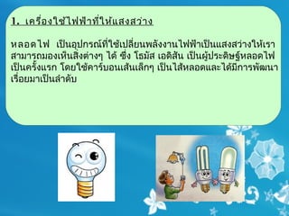 1. เครื่อ งใช้ไ ฟฟ้า ที่ใ ห้แ สงสว่า ง

หลอดไฟ  เป็นอุปกรณ์ที่ใช้เปลี่ยนพลังงานไฟฟ้าเป็นแสงสว่างให้เรา
สามารถมองเห็นสิ่งต่างๆ ได้ ซึ่ง โธมัส เอดิสัน เป็นผู้ประดิษฐ์หลอดไฟ
เป็นครั้งแรก โดยใช้คาร์บอนเส้นเล็กๆ เป็นไส้หลอดและได้มีการพัฒนา
เรื่อยมาเป็นลำาดับ
 