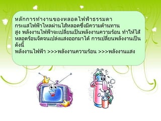 หลัก การทำา งานของหลอดไฟฟ้า ธรรมดา
กระแสไฟฟ้าไหลผ่านไส้หลอดซึ่งมีความต้านทาน
สูง พลังงานไฟฟ้าจะเปลียนเป็นพลังงานความร้อน ทำาให้ไส้
                      ่
หลอดร้อนจัดจนเปล่งแสงออกมาได้ การเปลี่ยนพลังงานเป็น
ดังนี้
พลังงานไฟฟ้า >>>พลังงานความร้อน >>>พลังงานแสง
 
