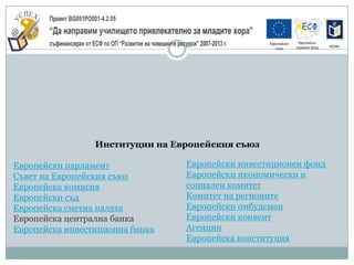 Институции на Европейския съюз

Европейски парламент             Европейски инвестиционен фонд
Съвет на Европейския съюз        Европейски икономически и
Европейска комисия               социален комитет
Европейски съд                   Комитет на регионите
Европейска сметна палата         Европейски омбудсман
Европейска централна банка       Европейски конвент
Европейска инвестиционна банка   Агенции
                                 Европейска конституция
 