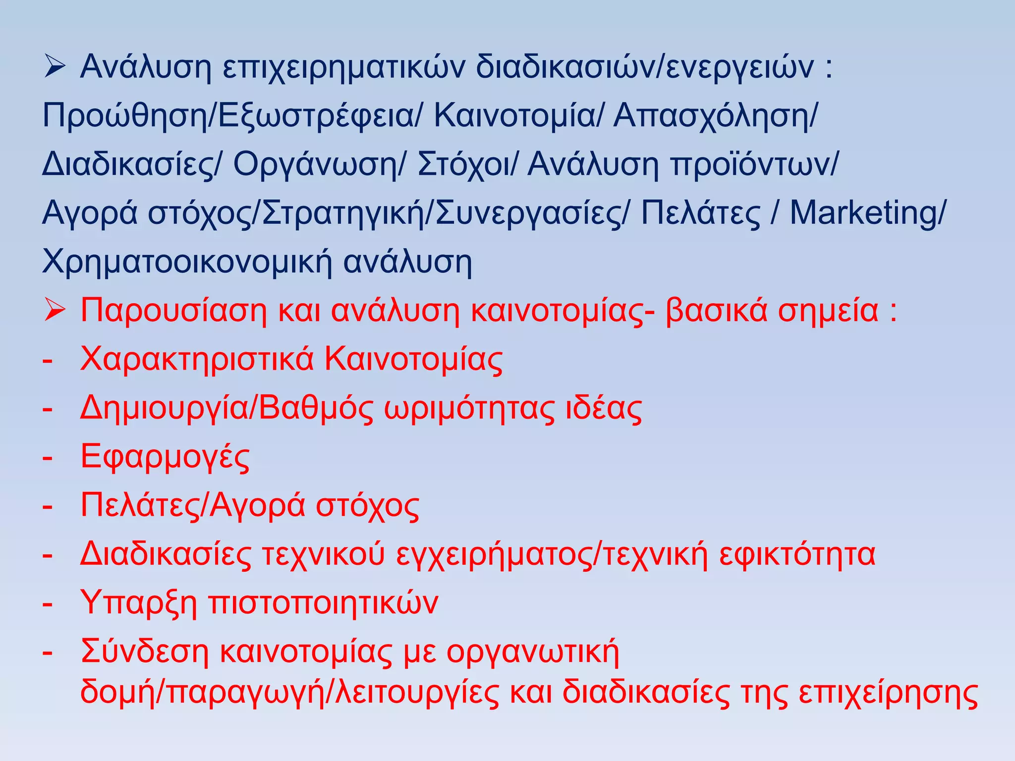  Αλάιπζε επηρεηξεκαηηθψλ δηαδηθαζηψλ/ελεξγεηψλ :
Πξνψζεζε/Δμσζηξέθεηα/ Καηλνηνκία/ Απαζρφιεζε/
Γηαδηθαζίεο/ Οξγάλσζε/ ΢ηφρνη/ Αλάιπζε πξντφλησλ/
Αγνξά ζηφρνο/΢ηξαηεγηθή/΢πλεξγαζίεο/ Πειάηεο / Marketing/
Υξεκαηννηθνλνκηθή αλάιπζε
 Παξνπζίαζε θαη αλάιπζε θαηλνηνκίαο- βαζηθά ζεκεία :
- Υαξαθηεξηζηηθά Καηλνηνκίαο
- Γεκηνπξγία/Βαζκφο σξηκφηεηαο ηδέαο
- Δθαξκνγέο
- Πειάηεο/Αγνξά ζηφρνο
- Γηαδηθαζίεο ηερληθνχ εγρεηξήκαηνο/ηερληθή εθηθηφηεηα
- Τπαξμε πηζηνπνηεηηθψλ
- ΢χλδεζε θαηλνηνκίαο κε νξγαλσηηθή
  δνκή/παξαγσγή/ιεηηνπξγίεο θαη δηαδηθαζίεο ηεο επηρείξεζεο
 