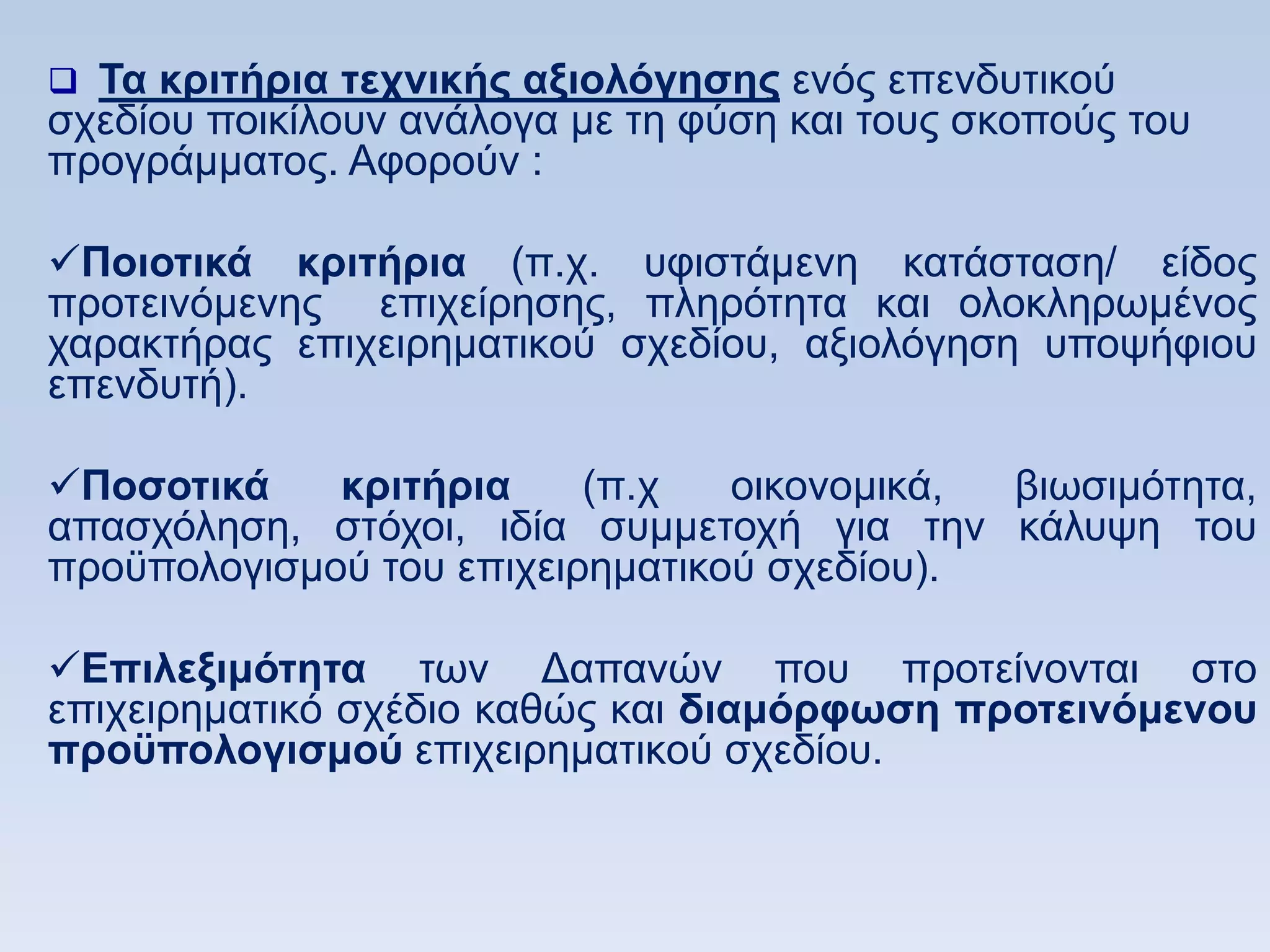  Σα κπιηήπια ηεσνικήρ αξιολψγηζηρ ελφο επελδπηηθνχ
ζρεδίνπ πνηθίινπλ αλάινγα κε ηε θχζε θαη ηνπο ζθνπνχο ηνπ
πξνγξάκκαηνο. Αθνξνχλ :

Ποιοηικά κπιηήπια (π.ρ. πθηζηάκελε θαηάζηαζε/ είδνο
πξνηεηλφκελεο επηρείξεζεο, πιεξφηεηα θαη νινθιεξσκέλνο
ραξαθηήξαο επηρεηξεκαηηθνχ ζρεδίνπ, αμηνιφγεζε ππνςήθηνπ
επελδπηή).

Ποζοηικά    κπιηήπια     (π.ρ   νηθνλνκηθά, βησζηκφηεηα,
απαζρφιεζε, ζηφρνη, ηδία ζπκκεηνρή γηα ηελ θάιπςε ηνπ
πξνυπνινγηζκνχ ηνπ επηρεηξεκαηηθνχ ζρεδίνπ).

Δπιλεξιμψηηηα ησλ Γαπαλψλ πνπ πξνηείλνληαη ζην
επηρεηξεκαηηθφ ζρέδην θαζψο θαη διαμψπθυζη πποηεινψμενος
πποχπολογιζμοω επηρεηξεκαηηθνχ ζρεδίνπ.
 