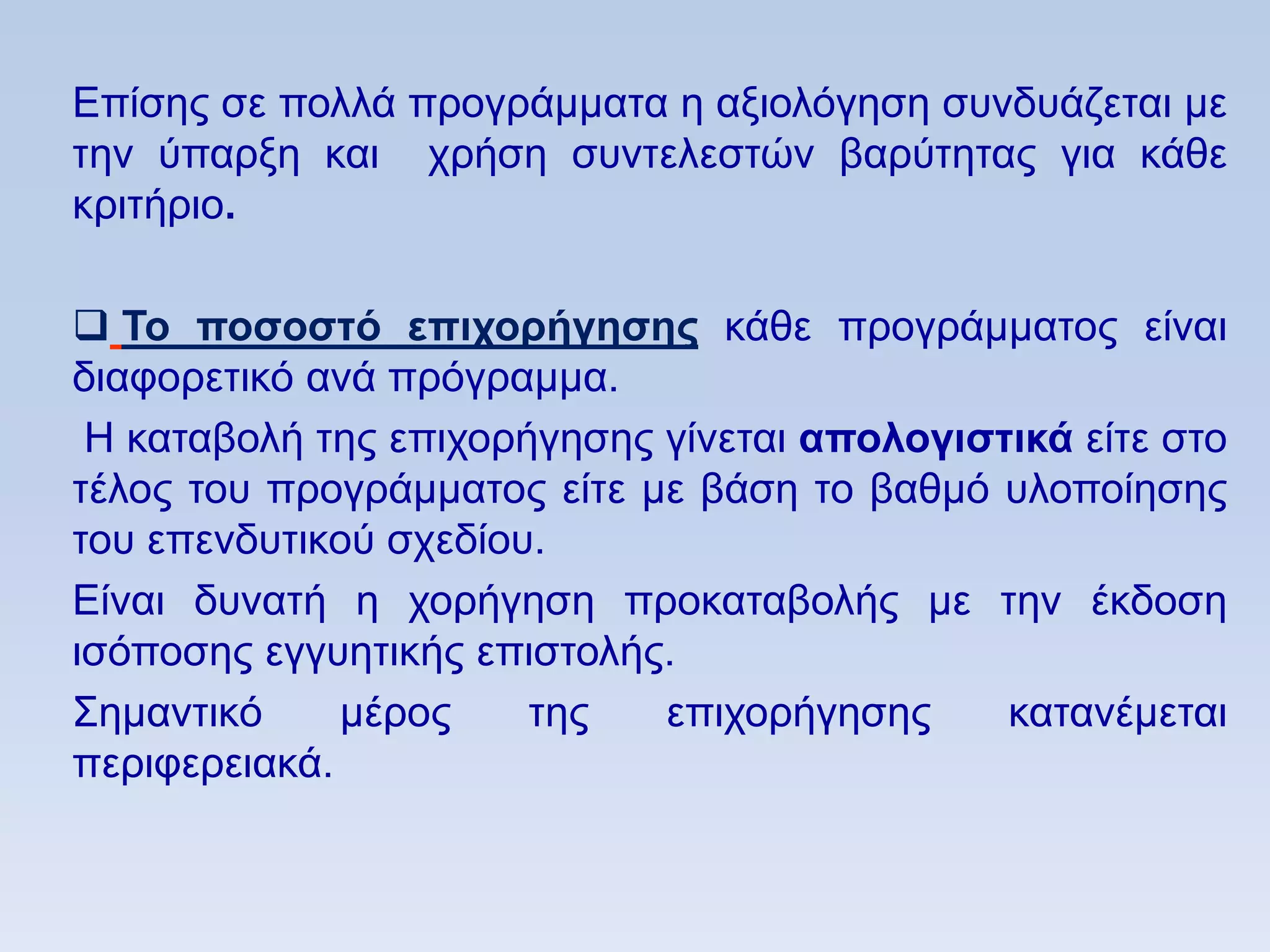 Δπίζεο ζε πνιιά πξνγξάκκαηα ε αμηνιφγεζε ζπλδπάδεηαη κε
ηελ χπαξμε θαη ρξήζε ζπληειεζηψλ βαξχηεηαο γηα θάζε
θξηηήξην.

 Σο ποζοζηψ επισοπήγηζηρ θάζε πξνγξάκκαηνο είλαη
δηαθνξεηηθφ αλά πξφγξακκα.
 Ζ θαηαβνιή ηεο επηρνξήγεζεο γίλεηαη απολογιζηικά είηε ζην
ηέινο ηνπ πξνγξάκκαηνο είηε κε βάζε ην βαζκφ πινπνίεζεο
ηνπ επελδπηηθνχ ζρεδίνπ.
Δίλαη δπλαηή ε ρνξήγεζε πξνθαηαβνιήο κε ηελ έθδνζε
ηζφπνζεο εγγπεηηθήο επηζηνιήο.
΢εκαληηθφ     κέξνο    ηεο   επηρνξήγεζεο     θαηαλέκεηαη
πεξηθεξεηαθά.
 
