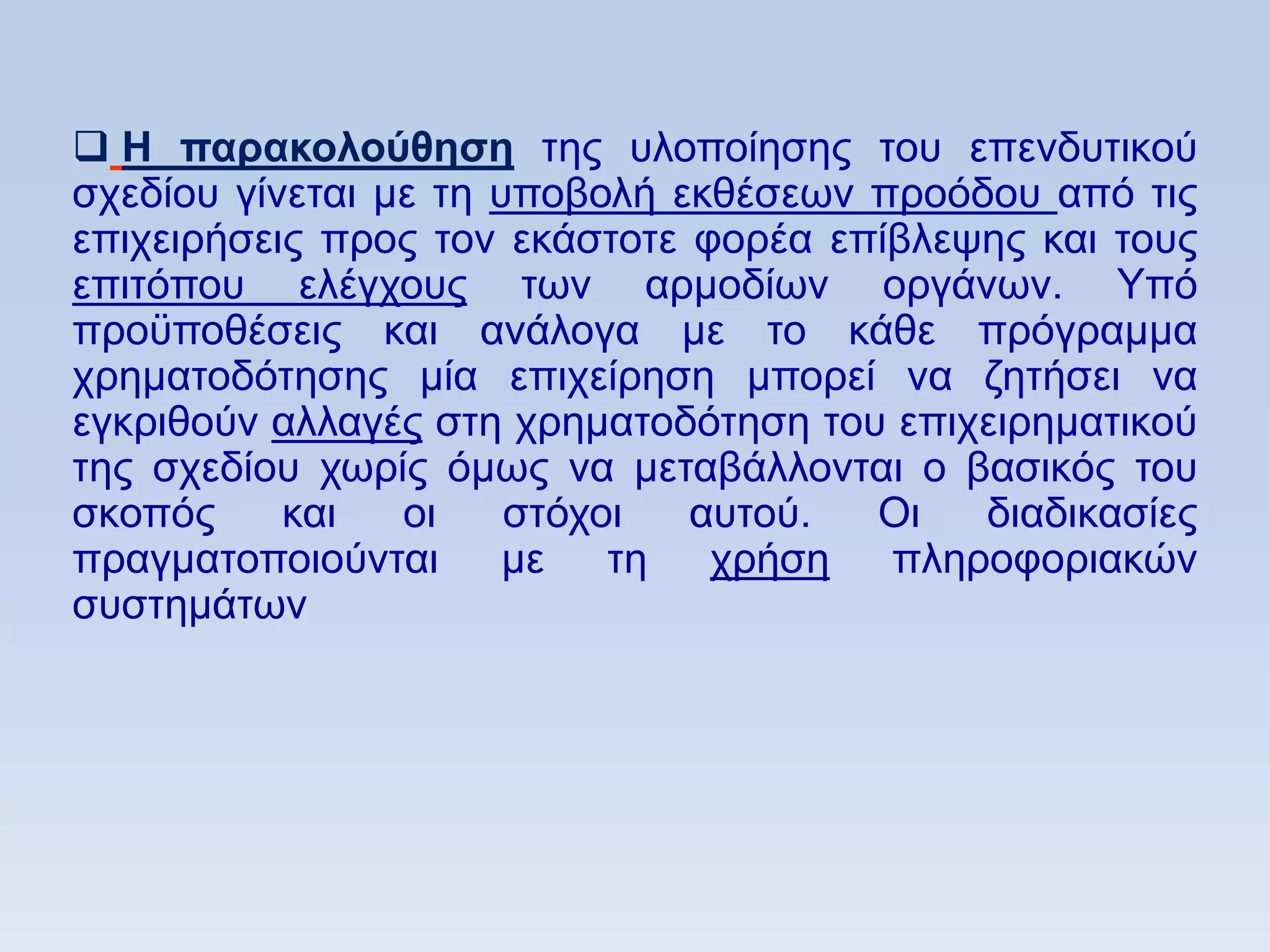  Ζ παπακολοωθηζη ηεο πινπνίεζεο ηνπ επελδπηηθνχ
ζρεδίνπ γίλεηαη κε ηε ππνβνιή εθζέζεσλ πξνφδνπ απφ ηηο
επηρεηξήζεηο πξνο ηνλ εθάζηνηε θνξέα επίβιεςεο θαη ηνπο
επηηφπνπ ειέγρνπο ησλ αξκνδίσλ νξγάλσλ. Τπφ
πξνυπνζέζεηο θαη αλάινγα κε ην θάζε πξφγξακκα
ρξεκαηνδφηεζεο κία επηρείξεζε κπνξεί λα δεηήζεη λα
εγθξηζνχλ αιιαγέο ζηε ρξεκαηνδφηεζε ηνπ επηρεηξεκαηηθνχ
ηεο ζρεδίνπ ρσξίο φκσο λα κεηαβάιινληαη ν βαζηθφο ηνπ
ζθνπφο     θαη   νη    ζηφρνη  απηνχ.  Οη   δηαδηθαζίεο
πξαγκαηνπνηνχληαη κε ηε ρξήζε πιεξνθνξηαθψλ
ζπζηεκάησλ
 