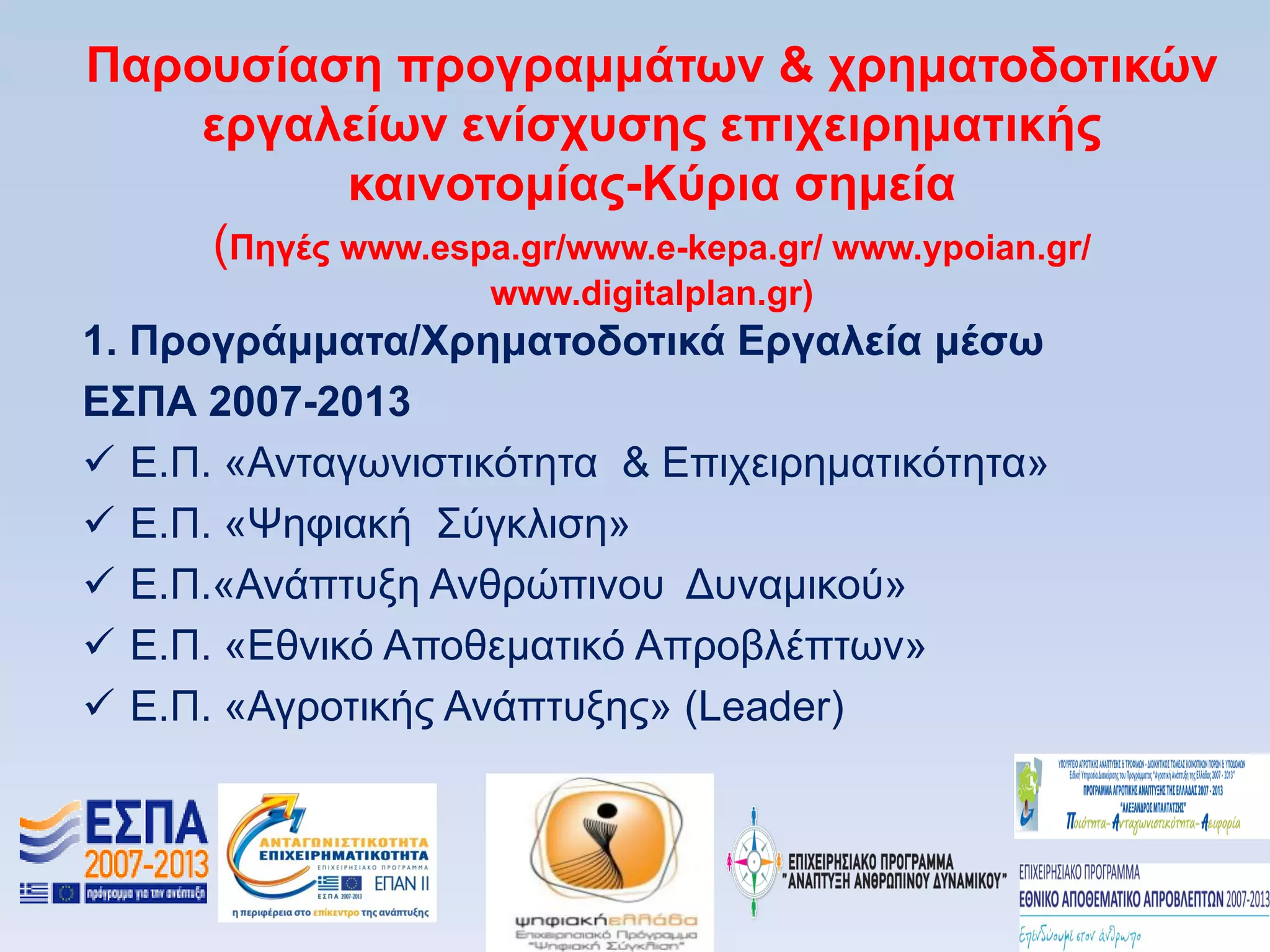 Παποςζίαζη ππογπαμμάηυν & σπημαηοδοηικϊν
    επγαλείυν ενίζσςζηρ επισειπημαηικήρ
           καινοηομίαρ-Κωπια ζημεία
    (Πηγέρ www.espa.gr/www.e-kepa.gr/ www.ypoian.gr/
                   www.digitalplan.gr)
1. Ππογπάμμαηα/Υπημαηοδοηικά Δπγαλεία μέζυ
Δ΢ΠΑ 2007-2013
 Δ.Π. «Αληαγσληζηηθφηεηα & Δπηρεηξεκαηηθφηεηα»
 Δ.Π. «Φεθηαθή ΢χγθιηζε»
 Δ.Π.«Αλάπηπμε Αλζξψπηλνπ Γπλακηθνχ»
 Δ.Π. «Δζληθφ Απνζεκαηηθφ Απξνβιέπησλ»
 Δ.Π. «Αγξνηηθήο Αλάπηπμεο» (Leader)
 