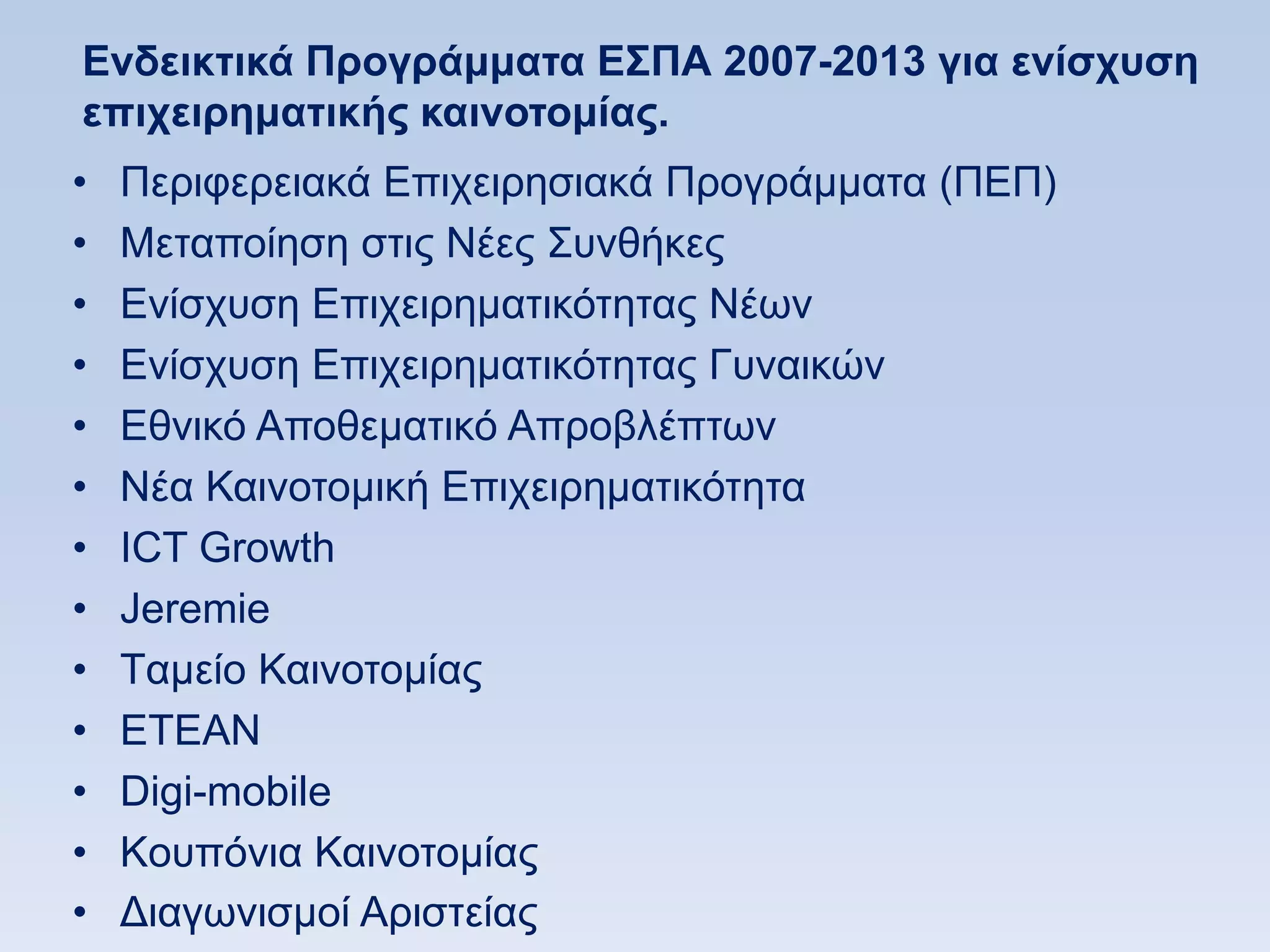 Δνδεικηικά Ππογπάμμαηα E΢ΠΑ 2007-2013 για ενίζσςζη
επισειπημαηικήρ καινοηομίαρ.
•   Πεξηθεξεηαθά Δπηρεηξεζηαθά Πξνγξάκκαηα (ΠΔΠ)
•   Μεηαπνίεζε ζηηο Νέεο ΢πλζήθεο
•   Δλίζρπζε Δπηρεηξεκαηηθφηεηαο Νέσλ
•   Δλίζρπζε Δπηρεηξεκαηηθφηεηαο Γπλαηθψλ
•   Δζληθφ Απνζεκαηηθφ Απξνβιέπησλ
•   Νέα Καηλνηνκηθή Δπηρεηξεκαηηθφηεηα
•   ΗCT Growth
•   Jeremie
•   Tακείν Καηλνηνκίαο
•   ΔΣΔΑΝ
•   Digi-mobile
•   Koππφληα Καηλνηνκίαο
•   Γηαγσληζκνί Αξηζηείαο
 