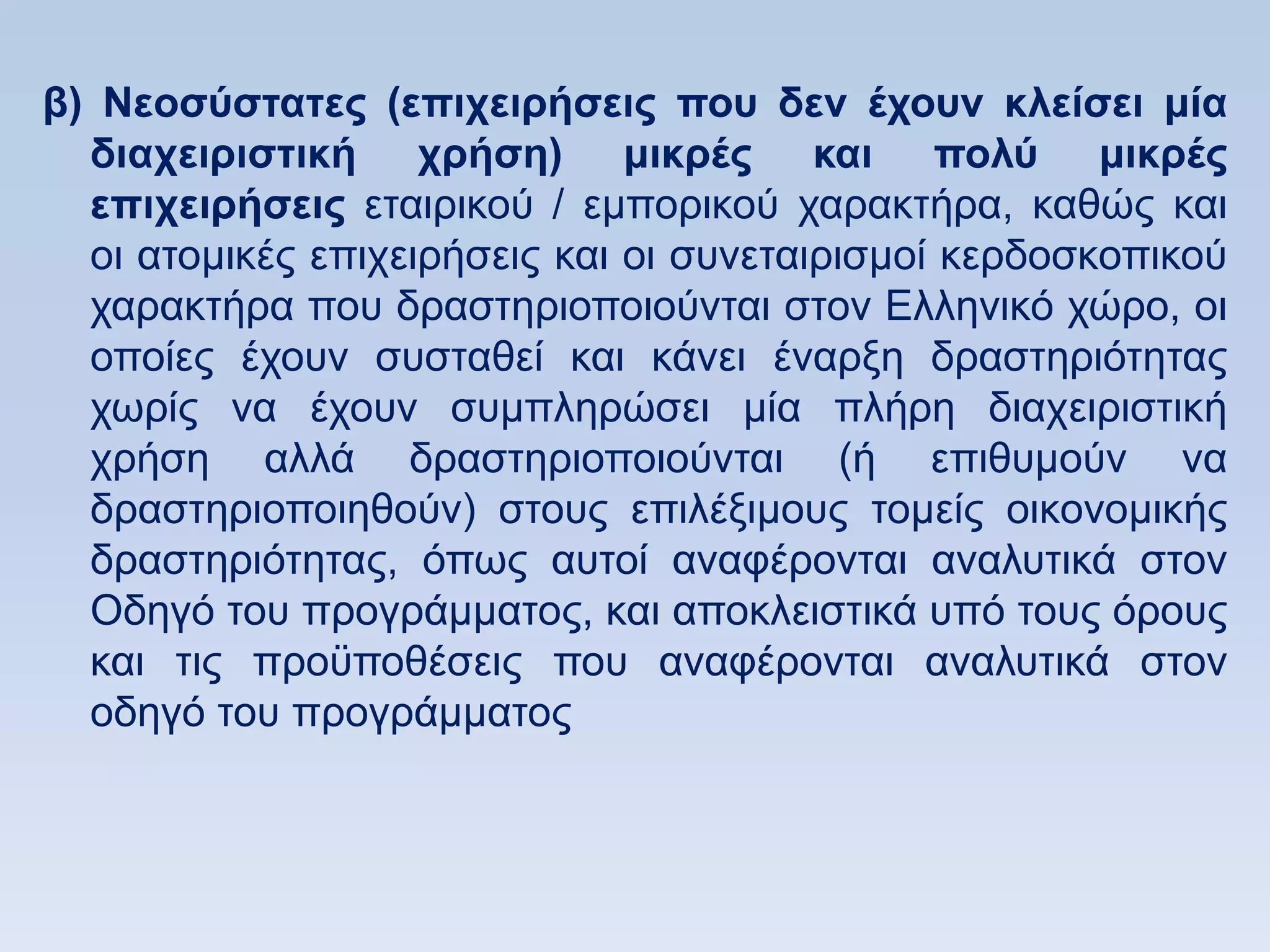 β) Νεοζωζηαηερ (επισειπήζειρ πος δεν έσοςν κλείζει μία
  διασειπιζηική σπήζη) μικπέρ και πολω μικπέρ
  επισειπήζειρ εηαηξηθνχ / εκπνξηθνχ ραξαθηήξα, θαζψο θαη
  νη αηνκηθέο επηρεηξήζεηο θαη νη ζπλεηαηξηζκνί θεξδνζθνπηθνχ
  ραξαθηήξα πνπ δξαζηεξηνπνηνχληαη ζηνλ Διιεληθφ ρψξν, νη
  νπνίεο έρνπλ ζπζηαζεί θαη θάλεη έλαξμε δξαζηεξηφηεηαο
  ρσξίο λα έρνπλ ζπκπιεξψζεη κία πιήξε δηαρεηξηζηηθή
  ρξήζε αιιά δξαζηεξηνπνηνχληαη (ή επηζπκνχλ λα
  δξαζηεξηνπνηεζνχλ) ζηνπο επηιέμηκνπο ηνκείο νηθνλνκηθήο
  δξαζηεξηφηεηαο, φπσο απηνί αλαθέξνληαη αλαιπηηθά ζηνλ
  Οδεγφ ηνπ πξνγξάκκαηνο, θαη απνθιεηζηηθά ππφ ηνπο φξνπο
  θαη ηηο πξνυπνζέζεηο πνπ αλαθέξνληαη αλαιπηηθά ζηνλ
  νδεγφ ηνπ πξνγξάκκαηνο
 