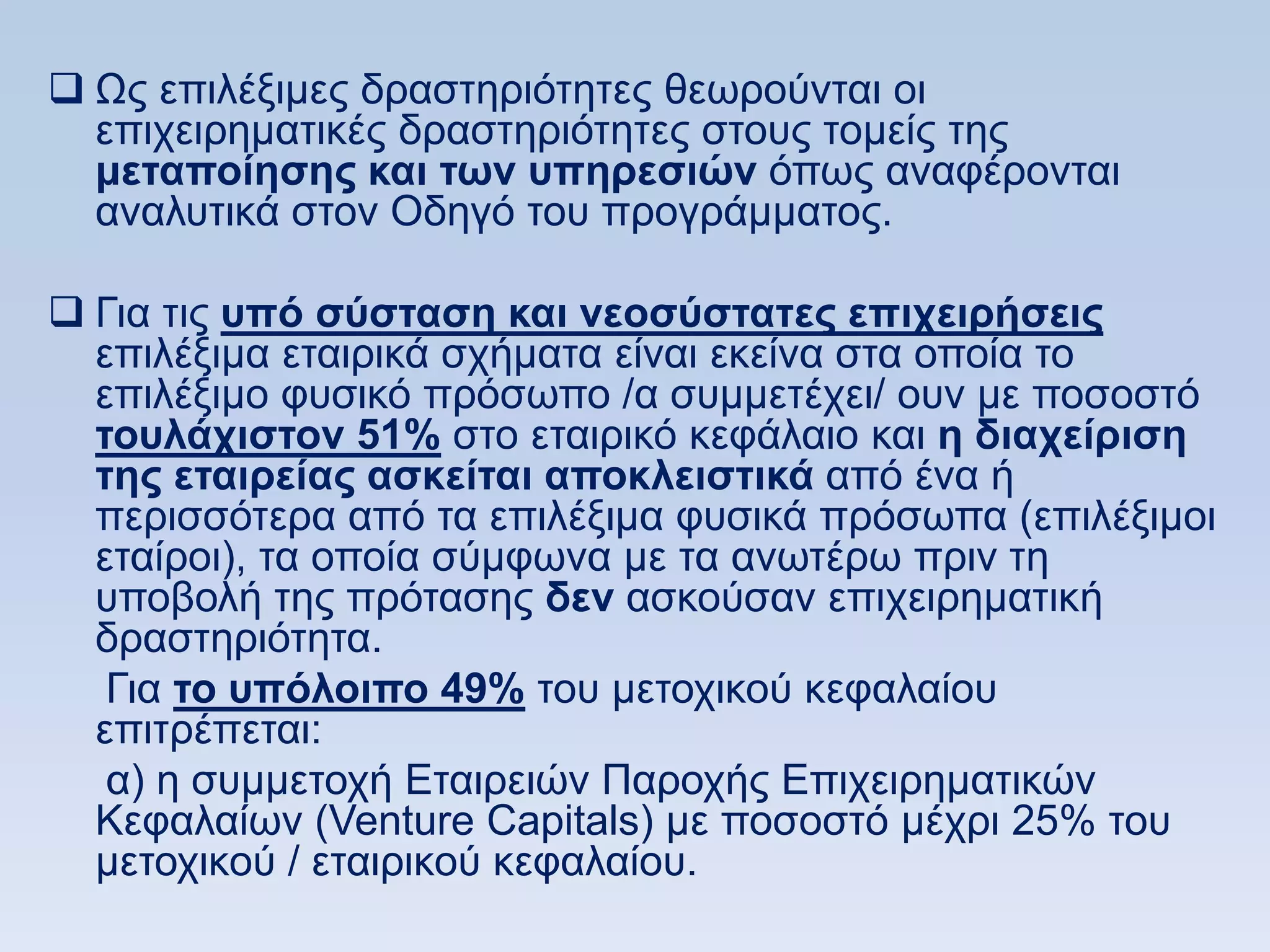  Χο επηιέμηκεο δξαζηεξηφηεηεο ζεσξνχληαη νη
  επηρεηξεκαηηθέο δξαζηεξηφηεηεο ζηνπο ηνκείο ηεο
  μεηαποίηζηρ και ηυν ςπηπεζιϊν φπσο αλαθέξνληαη
  αλαιπηηθά ζηνλ Οδεγφ ηνπ πξνγξάκκαηνο.

 Γηα ηηο ςπψ ζωζηαζη και νεοζωζηαηερ επισειπήζειρ
  επηιέμηκα εηαηξηθά ζρήκαηα είλαη εθείλα ζηα νπνία ην
  επηιέμηκν θπζηθφ πξφζσπν /α ζπκκεηέρεη/ νπλ κε πνζνζηφ
  ηοςλάσιζηον 51% ζην εηαηξηθφ θεθάιαην θαη η διασείπιζη
  ηηρ εηαιπείαρ αζκείηαι αποκλειζηικά απφ έλα ή
  πεξηζζφηεξα απφ ηα επηιέμηκα θπζηθά πξφζσπα (επηιέμηκνη
  εηαίξνη), ηα νπνία ζχκθσλα κε ηα αλσηέξσ πξηλ ηε
  ππνβνιή ηεο πξφηαζεο δεν αζθνχζαλ επηρεηξεκαηηθή
  δξαζηεξηφηεηα.
   Γηα ηο ςπψλοιπο 49% ηνπ κεηνρηθνχ θεθαιαίνπ
  επηηξέπεηαη:
   α) ε ζπκκεηνρή Δηαηξεηψλ Παξνρήο Δπηρεηξεκαηηθψλ
  Κεθαιαίσλ (Venture Capitals) κε πνζνζηφ κέρξη 25% ηνπ
  κεηνρηθνχ / εηαηξηθνχ θεθαιαίνπ.
 