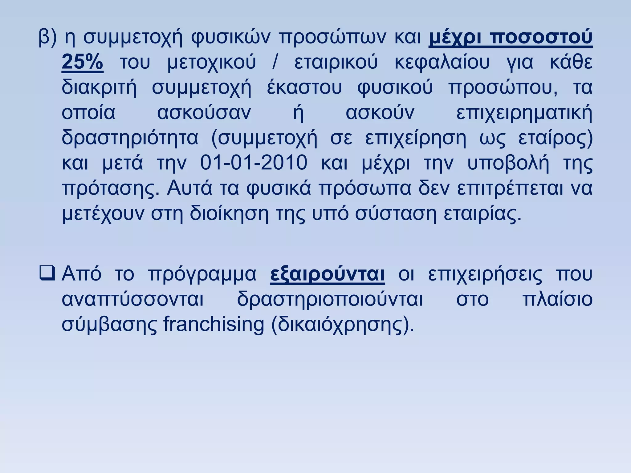β) ε ζπκκεηνρή θπζηθψλ πξνζψπσλ θαη μέσπι ποζοζηοω
   25% ηνπ κεηνρηθνχ / εηαηξηθνχ θεθαιαίνπ γηα θάζε
   δηαθξηηή ζπκκεηνρή έθαζηνπ θπζηθνχ πξνζψπνπ, ηα
   νπνία    αζθνχζαλ       ή    αζθνχλ    επηρεηξεκαηηθή
   δξαζηεξηφηεηα (ζπκκεηνρή ζε επηρείξεζε σο εηαίξνο)
   θαη κεηά ηελ 01-01-2010 θαη κέρξη ηελ ππνβνιή ηεο
   πξφηαζεο. Απηά ηα θπζηθά πξφζσπα δελ επηηξέπεηαη λα
   κεηέρνπλ ζηε δηνίθεζε ηεο ππφ ζχζηαζε εηαηξίαο.

 Απφ ην πξφγξακκα εξαιποωνηαι νη επηρεηξήζεηο πνπ
  αλαπηχζζνληαη    δξαζηεξηνπνηνχληαη  ζην πιαίζην
  ζχκβαζεο franchising (δηθαηφρξεζεο).
 