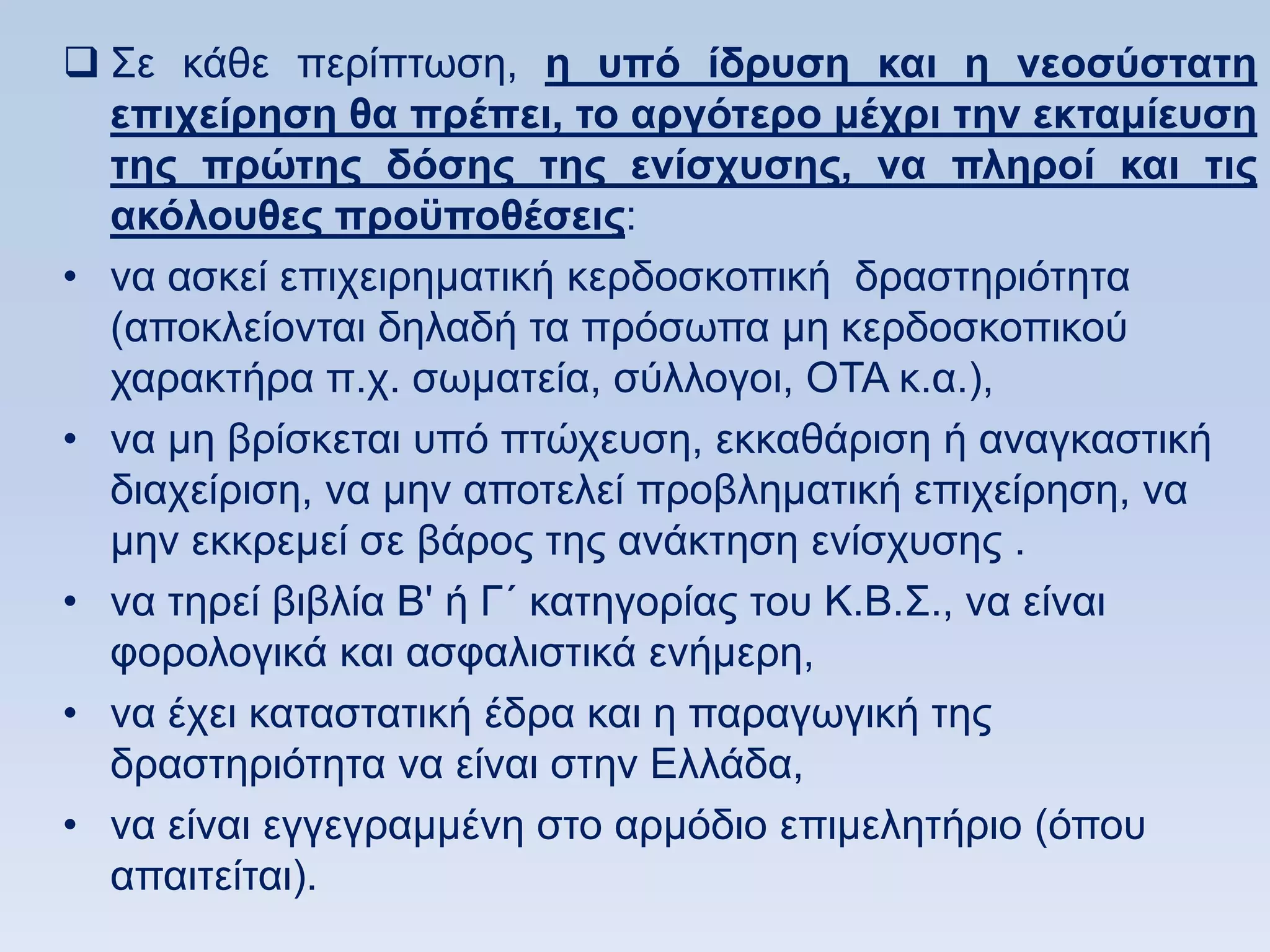  ΢ε θάζε πεξίπησζε, η ςπψ ίδπςζη και η νεοζωζηαηη
  επισείπηζη θα ππέπει, ηο απγψηεπο μέσπι ηην εκηαμίεςζη
  ηηρ ππϊηηρ δψζηρ ηηρ ενίζσςζηρ, να πληποί και ηιρ
  ακψλοςθερ πποχποθέζειρ:
• λα αζθεί επηρεηξεκαηηθή θεξδνζθνπηθή δξαζηεξηφηεηα
  (απνθιείνληαη δειαδή ηα πξφζσπα κε θεξδνζθνπηθνχ
  ραξαθηήξα π.ρ. ζσκαηεία, ζχιινγνη, ΟΣΑ θ.α.),
• λα κε βξίζθεηαη ππφ πηψρεπζε, εθθαζάξηζε ή αλαγθαζηηθή
  δηαρείξηζε, λα κελ απνηειεί πξνβιεκαηηθή επηρείξεζε, λα
  κελ εθθξεκεί ζε βάξνο ηεο αλάθηεζε ελίζρπζεο .
• λα ηεξεί βηβιία Β' ή Γ΄ θαηεγνξίαο ηνπ Κ.Β.΢., λα είλαη
  θνξνινγηθά θαη αζθαιηζηηθά ελήκεξε,
• λα έρεη θαηαζηαηηθή έδξα θαη ε παξαγσγηθή ηεο
  δξαζηεξηφηεηα λα είλαη ζηελ Διιάδα,
• λα είλαη εγγεγξακκέλε ζην αξκφδην επηκειεηήξην (φπνπ
  απαηηείηαη).
 