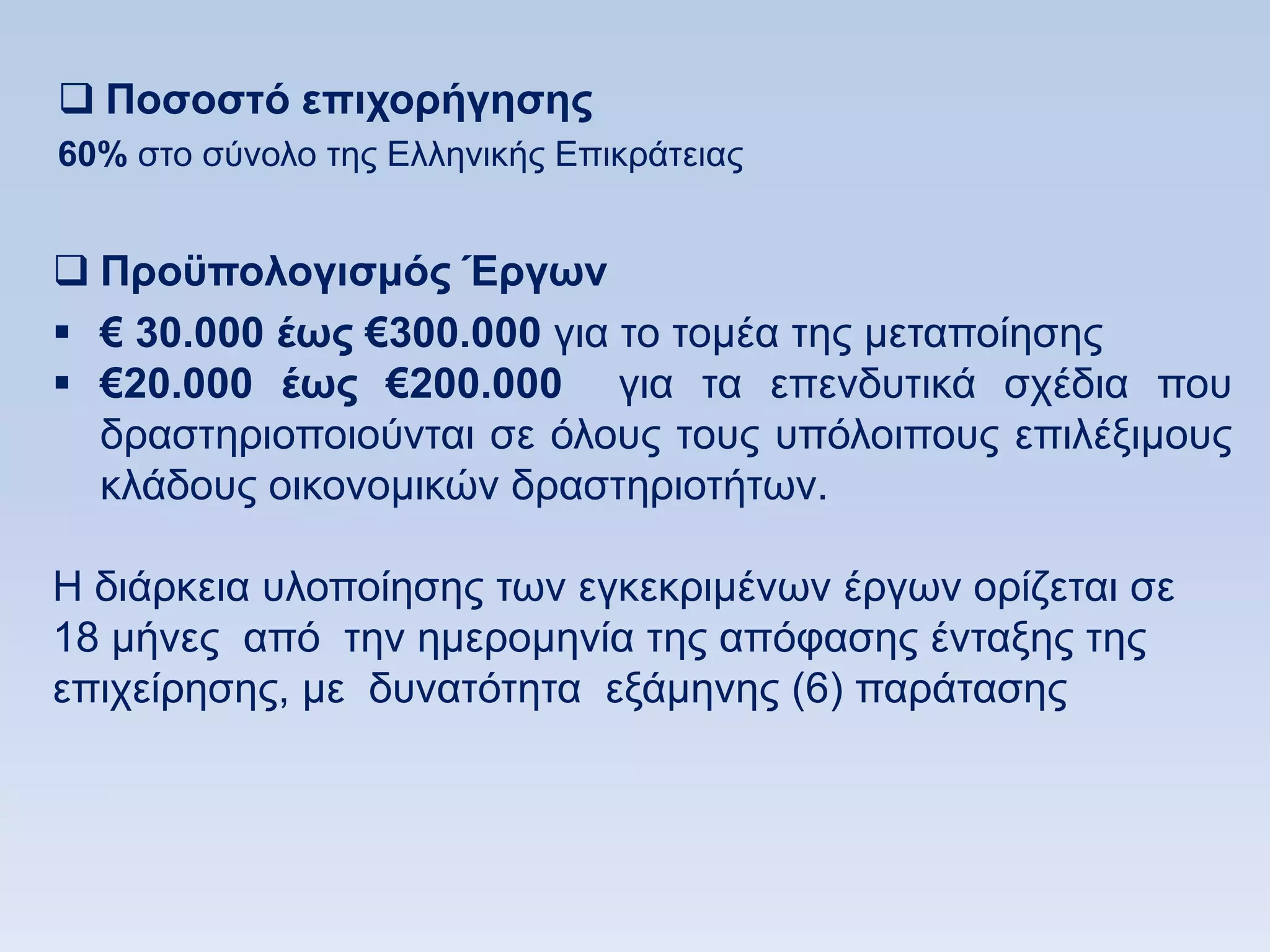  Ποζοζηψ επισοπήγηζηρ
60% ζην ζχλνιν ηεο Διιεληθήο Δπηθξάηεηαο


 Πποχπολογιζμψρ Έπγυν
 € 30.000 έυρ €300.000 γηα ην ηνκέα ηεο κεηαπνίεζεο
 €20.000 έυρ €200.000 γηα ηα επελδπηηθά ζρέδηα πνπ
  δξαζηεξηνπνηνχληαη ζε φινπο ηνπο ππφινηπνπο επηιέμηκνπο
  θιάδνπο νηθνλνκηθψλ δξαζηεξηνηήησλ.

Ζ δηάξθεηα πινπνίεζεο ησλ εγθεθξηκέλσλ έξγσλ νξίδεηαη ζε
18 κήλεο απφ ηελ εκεξνκελία ηεο απφθαζεο έληαμεο ηεο
επηρείξεζεο, κε δπλαηφηεηα εμάκελεο (6) παξάηαζεο
 