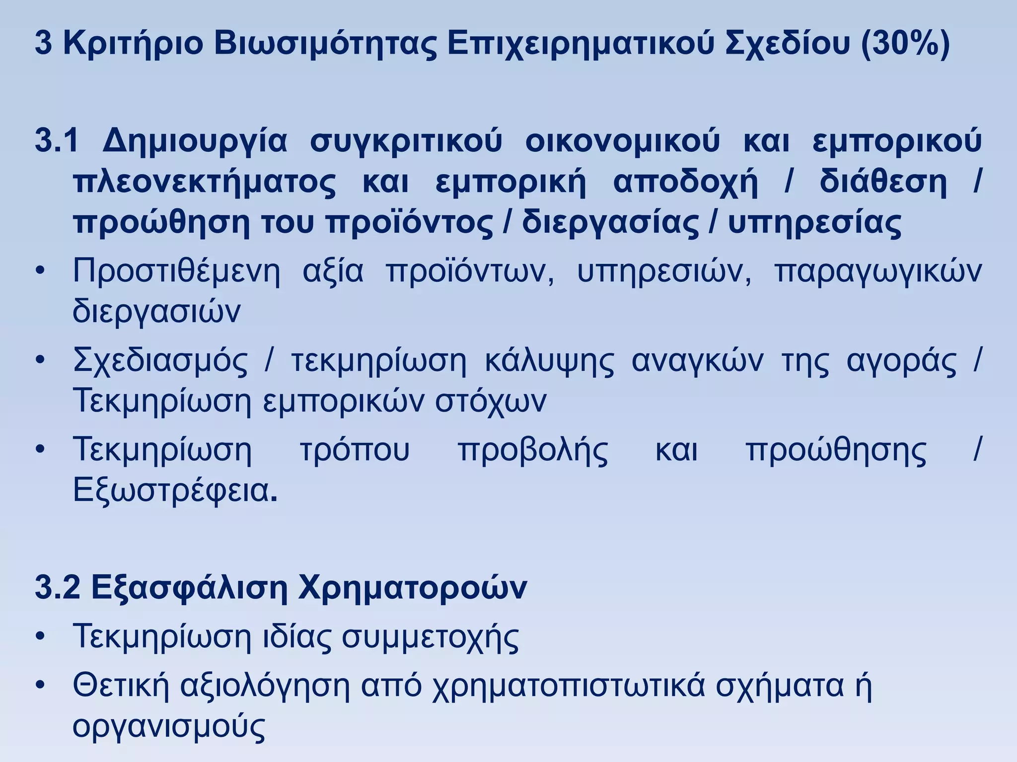 3 Κπιηήπιο Βιυζιμψηηηαρ Δπισειπημαηικοω ΢σεδίος (30%)

3.1 Γημιοςπγία ζςγκπιηικοω οικονομικοω και εμποπικοω
   πλεονεκηήμαηορ και εμποπική αποδοσή / διάθεζη /
   πποϊθηζη ηος πποφψνηορ / διεπγαζίαρ / ςπηπεζίαρ
• Πξνζηηζέκελε αμία πξντφλησλ, ππεξεζηψλ, παξαγσγηθψλ
   δηεξγαζηψλ
• ΢ρεδηαζκφο / ηεθκεξίσζε θάιπςεο αλαγθψλ ηεο αγνξάο /
   Σεθκεξίσζε εκπνξηθψλ ζηφρσλ
• Σεθκεξίσζε ηξφπνπ πξνβνιήο θαη πξνψζεζεο /
   Δμσζηξέθεηα.

3.2 Δξαζθάλιζη Υπημαηοποϊν
• Σεθκεξίσζε ηδίαο ζπκκεηνρήο
• Θεηηθή αμηνιφγεζε απφ ρξεκαηνπηζησηηθά ζρήκαηα ή
   νξγαληζκνχο
 