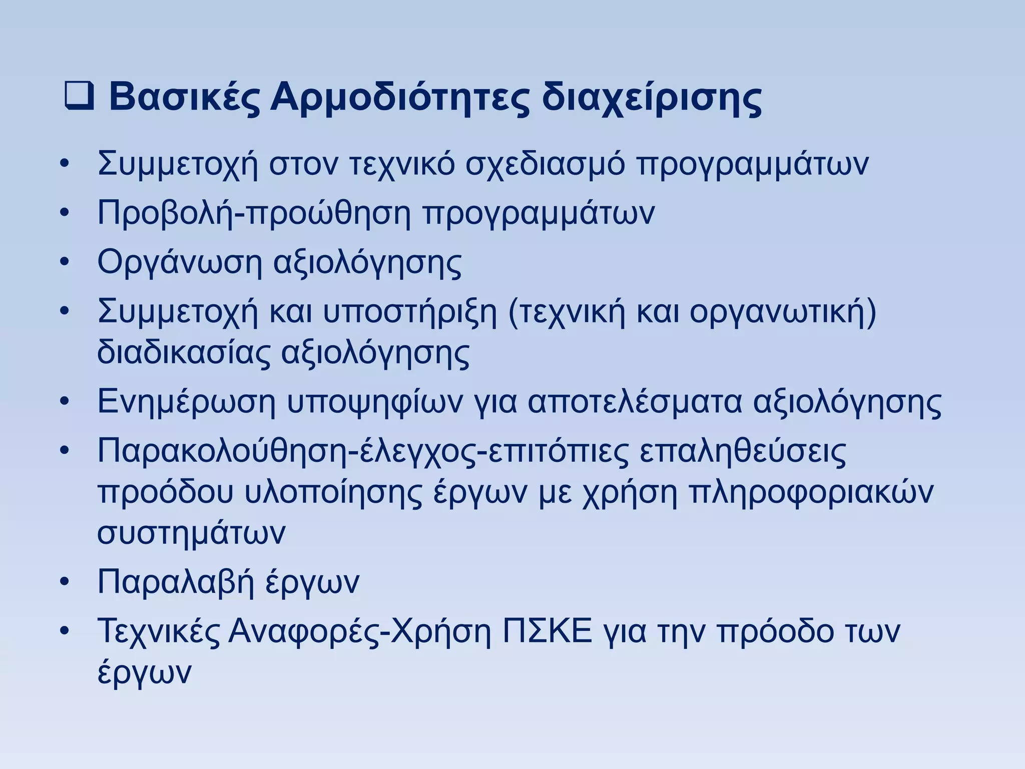  Βαζικέρ Απμοδιψηηηερ διασείπιζηρ
•   ΢πκκεηνρή ζηνλ ηερληθφ ζρεδηαζκφ πξνγξακκάησλ
•   Πξνβνιή-πξνψζεζε πξνγξακκάησλ
•   Οξγάλσζε αμηνιφγεζεο
•   ΢πκκεηνρή θαη ππνζηήξημε (ηερληθή θαη νξγαλσηηθή)
    δηαδηθαζίαο αμηνιφγεζεο
•   Δλεκέξσζε ππνςεθίσλ γηα απνηειέζκαηα αμηνιφγεζεο
•   Παξαθνινχζεζε-έιεγρνο-επηηφπηεο επαιεζεχζεηο
    πξνφδνπ πινπνίεζεο έξγσλ κε ρξήζε πιεξνθνξηαθψλ
    ζπζηεκάησλ
•   Παξαιαβή έξγσλ
•   Σερληθέο Αλαθνξέο-Υξήζε Π΢ΚΔ γηα ηελ πξφνδν ησλ
    έξγσλ
 