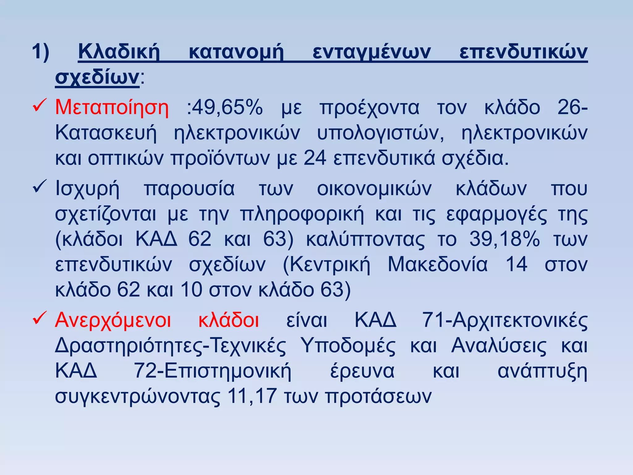 1)   Κλαδική καηανομή ενηαγμένυν επενδςηικϊν
  ζσεδίυν:
 Μεηαπνίεζε :49,65% κε πξνέρνληα ηνλ θιάδν 26-
  Καηαζθεπή ειεθηξνληθψλ ππνινγηζηψλ, ειεθηξνληθψλ
  θαη νπηηθψλ πξντφλησλ κε 24 επελδπηηθά ζρέδηα.
 Ηζρπξή παξνπζία ησλ νηθνλνκηθψλ θιάδσλ πνπ
  ζρεηίδνληαη κε ηελ πιεξνθνξηθή θαη ηηο εθαξκνγέο ηεο
  (θιάδνη ΚΑΓ 62 θαη 63) θαιχπηνληαο ην 39,18% ησλ
  επελδπηηθψλ ζρεδίσλ (Κεληξηθή Μαθεδνλία 14 ζηνλ
  θιάδν 62 θαη 10 ζηνλ θιάδν 63)
 Αλεξρφκελνη θιάδνη είλαη ΚΑΓ 71-Αξρηηεθηνληθέο
  Γξαζηεξηφηεηεο-Σερληθέο Τπνδνκέο θαη Αλαιχζεηο θαη
  ΚΑΓ      72-Δπηζηεκνληθή    έξεπλα    θαη   αλάπηπμε
  ζπγθεληξψλνληαο 11,17 ησλ πξνηάζεσλ
 