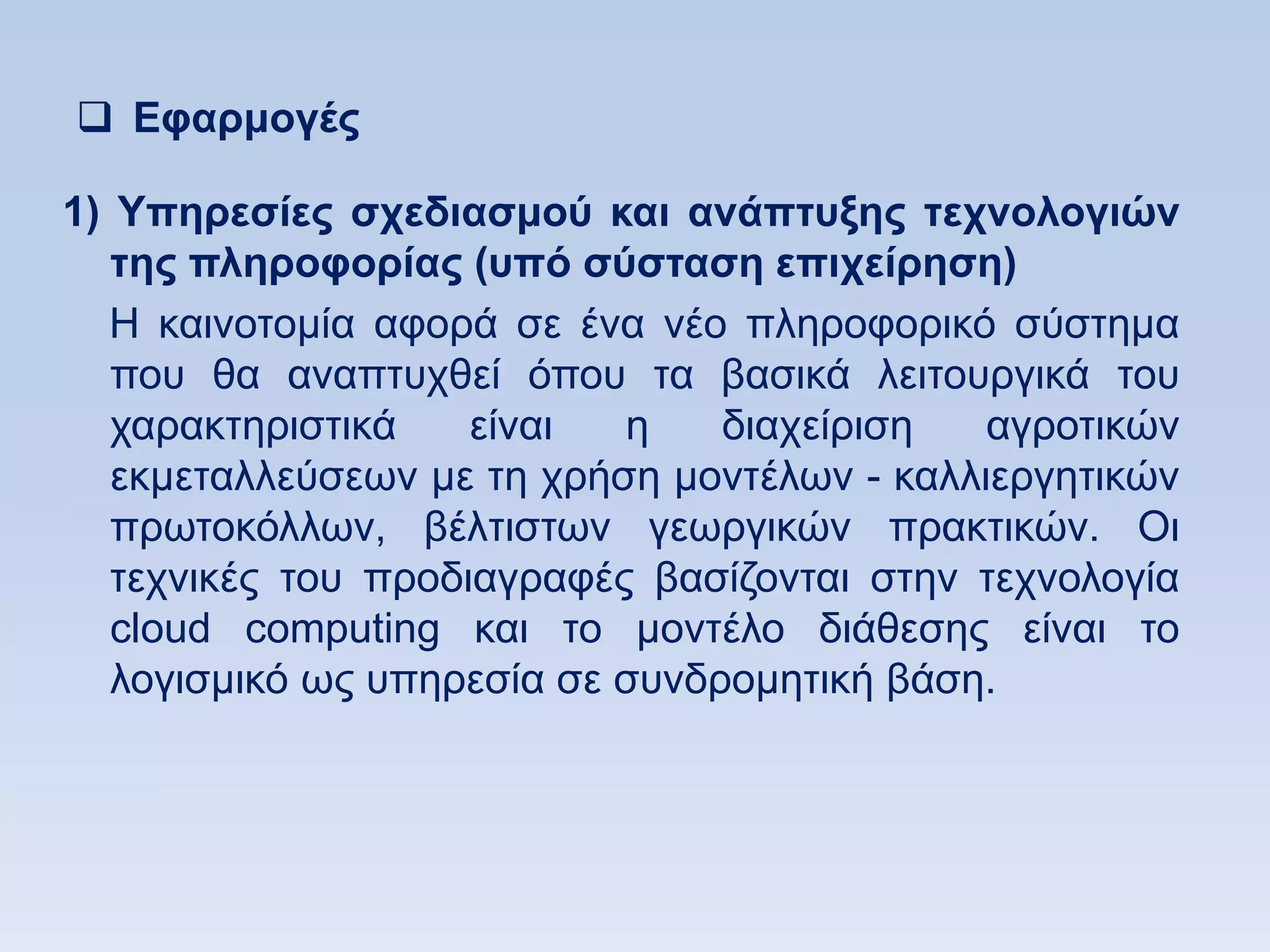  Δθαπμογέρ

1) Τπηπεζίερ ζσεδιαζμοω και ανάπηςξηρ ηεσνολογιϊν
   ηηρ πληποθοπίαρ (ςπψ ζωζηαζη επισείπηζη)
   Ζ θαηλνηνκία αθνξά ζε έλα λέν πιεξνθνξηθφ ζχζηεκα
   πνπ ζα αλαπηπρζεί φπνπ ηα βαζηθά ιεηηνπξγηθά ηνπ
   ραξαθηεξηζηηθά    είλαη  ε    δηαρείξηζε   αγξνηηθψλ
   εθκεηαιιεχζεσλ κε ηε ρξήζε κνληέισλ - θαιιηεξγεηηθψλ
   πξσηνθφιισλ, βέιηηζησλ γεσξγηθψλ πξαθηηθψλ. Οη
   ηερληθέο ηνπ πξνδηαγξαθέο βαζίδνληαη ζηελ ηερλνινγία
   cloud computing θαη ην κνληέιν δηάζεζεο είλαη ην
   ινγηζκηθφ σο ππεξεζία ζε ζπλδξνκεηηθή βάζε.
 