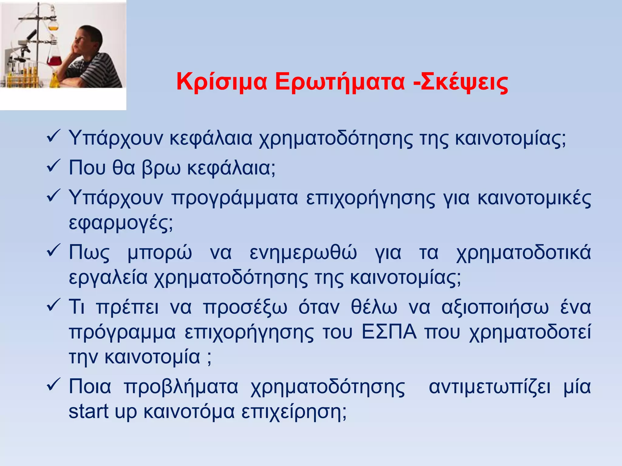 Κπίζιμα Δπυηήμαηα -΢κέτειρ

 Τπάξρνπλ θεθάιαηα ρξεκαηνδφηεζεο ηεο θαηλνηνκίαο;
 Πνπ ζα βξσ θεθάιαηα;
 Τπάξρνπλ πξνγξάκκαηα επηρνξήγεζεο γηα θαηλνηνκηθέο
  εθαξκνγέο;
 Πσο κπνξψ λα ελεκεξσζψ γηα ηα ρξεκαηνδνηηθά
  εξγαιεία ρξεκαηνδφηεζεο ηεο θαηλνηνκίαο;
 Ση πξέπεη λα πξνζέμσ φηαλ ζέισ λα αμηνπνηήζσ έλα
  πξφγξακκα επηρνξήγεζεο ηνπ Δ΢ΠΑ πνπ ρξεκαηνδνηεί
  ηελ θαηλνηνκία ;
 Πνηα πξνβιήκαηα ρξεκαηνδφηεζεο αληηκεησπίδεη κία
  start up θαηλνηφκα επηρείξεζε;
 