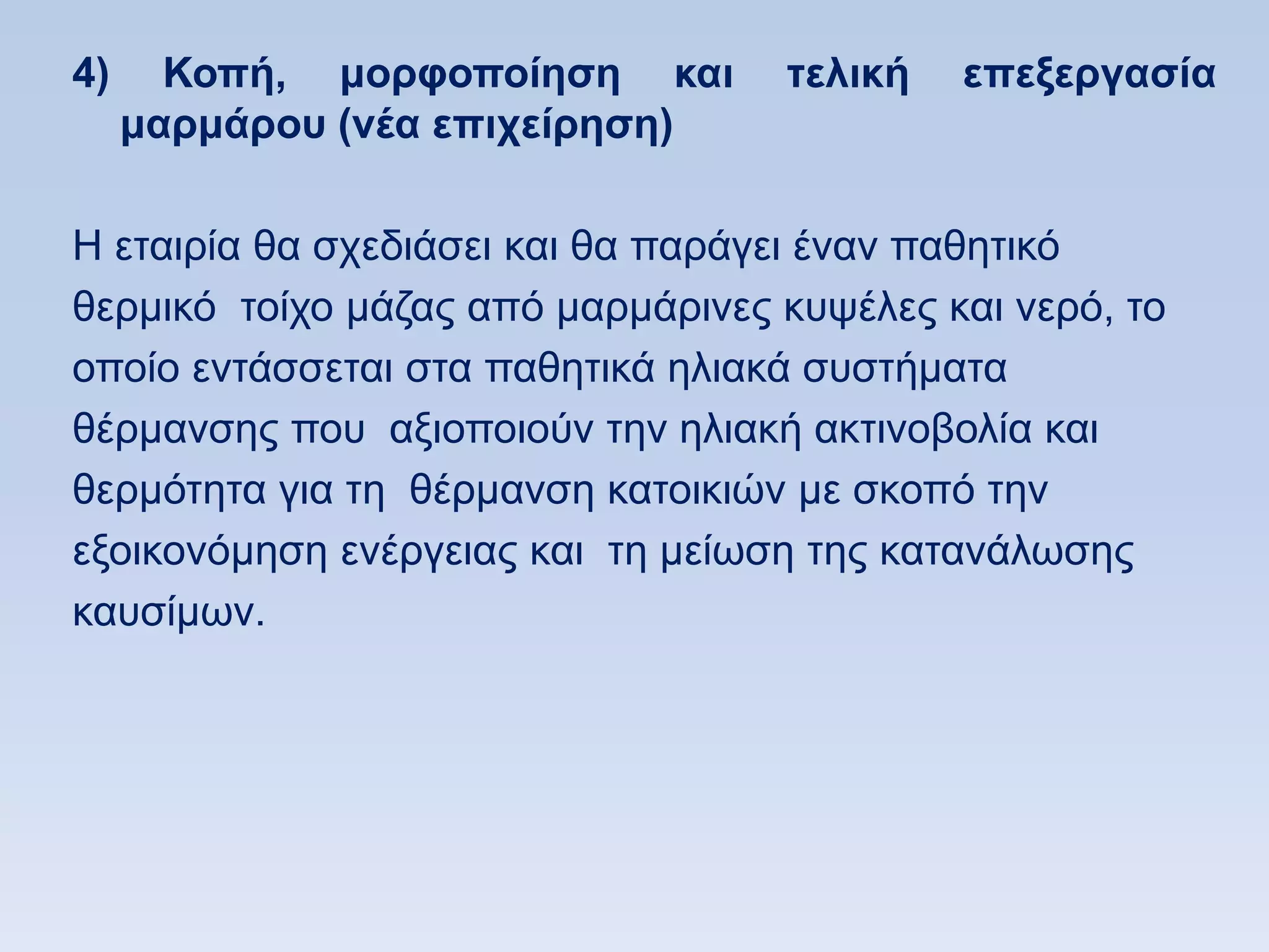 4)     Κοπή, μοπθοποίηζη και       ηελική   επεξεπγαζία
     μαπμάπος (νέα επισείπηζη)

Ζ εηαηξία ζα ζρεδηάζεη θαη ζα παξάγεη έλαλ παζεηηθφ
ζεξκηθφ ηνίρν κάδαο απφ καξκάξηλεο θπςέιεο θαη λεξφ, ην
νπνίν εληάζζεηαη ζηα παζεηηθά ειηαθά ζπζηήκαηα
ζέξκαλζεο πνπ αμηνπνηνχλ ηελ ειηαθή αθηηλνβνιία θαη
ζεξκφηεηα γηα ηε ζέξκαλζε θαηνηθηψλ κε ζθνπφ ηελ
εμνηθνλφκεζε ελέξγεηαο θαη ηε κείσζε ηεο θαηαλάισζεο
θαπζίκσλ.
 