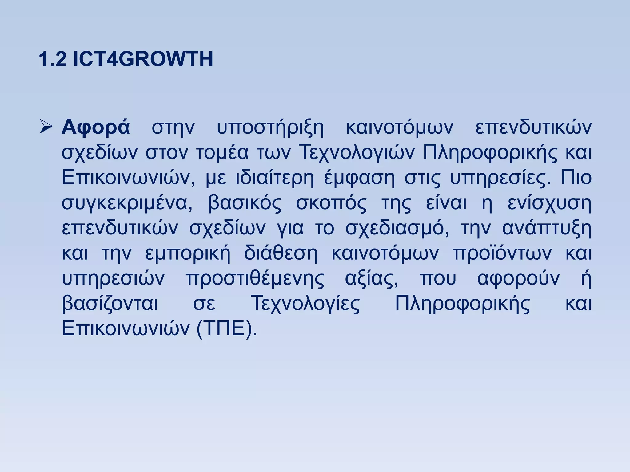 1.2 ICT4GROWTH


 Αθοπά ζηελ ππνζηήξημε θαηλνηφκσλ επελδπηηθψλ
  ζρεδίσλ ζηνλ ηνκέα ησλ Σερλνινγηψλ Πιεξνθνξηθήο θαη
  Δπηθνηλσληψλ, κε ηδηαίηεξε έκθαζε ζηηο ππεξεζίεο. Πην
  ζπγθεθξηκέλα, βαζηθφο ζθνπφο ηεο είλαη ε ελίζρπζε
  επελδπηηθψλ ζρεδίσλ γηα ην ζρεδηαζκφ, ηελ αλάπηπμε
  θαη ηελ εκπνξηθή δηάζεζε θαηλνηφκσλ πξντφλησλ θαη
  ππεξεζηψλ πξνζηηζέκελεο αμίαο, πνπ αθνξνχλ ή
  βαζίδνληαη   ζε    Σερλνινγίεο   Πιεξνθνξηθήο     θαη
  Δπηθνηλσληψλ (ΣΠΔ).
 