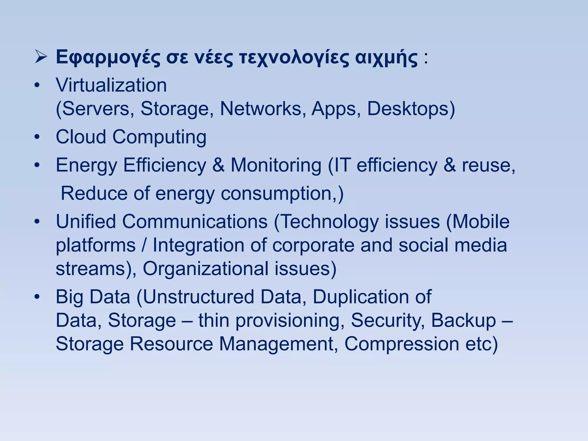  Δθαπμογέρ ζε νέερ ηεσνολογίερ αισμήρ :
• Virtualization
  (Servers, Storage, Networks, Apps, Desktops)
• Cloud Computing
• Energy Efficiency & Monitoring (IT efficiency & reuse,
   Reduce of energy consumption,)
• Unified Communications (Technology issues (Mobile
  platforms / Integration of corporate and social media
  streams), Organizational issues)
• Big Data (Unstructured Data, Duplication of
  Data, Storage – thin provisioning, Security, Backup –
  Storage Resource Management, Compression etc)
 