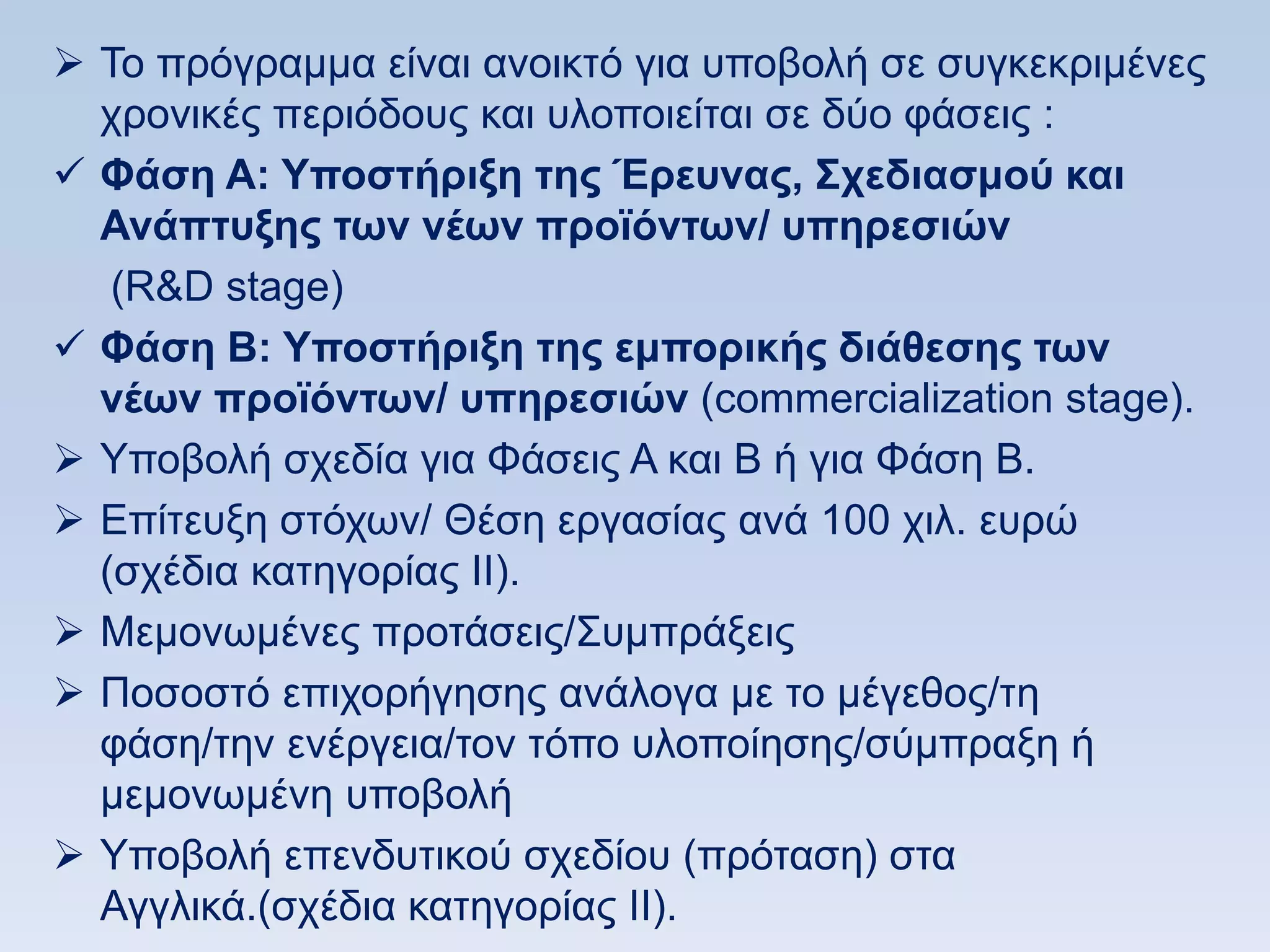  To πξφγξακκα είλαη αλνηθηφ γηα ππνβνιή ζε ζπγθεθξηκέλεο
  ρξνληθέο πεξηφδνπο θαη πινπνηείηαη ζε δχν θάζεηο :
 Φάζη Α: Τποζηήπιξη ηηρ Έπεςναρ, ΢σεδιαζμοω και
  Ανάπηςξηρ ηυν νέυν πποφψνηυν/ ςπηπεζιϊν
   (R&D stage)
 Φάζη Β: Τποζηήπιξη ηηρ εμποπικήρ διάθεζηρ ηυν
  νέυν πποφψνηυν/ ςπηπεζιϊν (commercialization stage).
 Τπνβνιή ζρεδία γηα Φάζεηο Α θαη Β ή γηα Φάζε Β.
 Δπίηεπμε ζηφρσλ/ Θέζε εξγαζίαο αλά 100 ρηι. επξψ
  (ζρέδηα θαηεγνξίαο ΗΗ).
 Μεκνλσκέλεο πξνηάζεηο/΢πκπξάμεηο
 Πνζνζηφ επηρνξήγεζεο αλάινγα κε ην κέγεζνο/ηε
  θάζε/ηελ ελέξγεηα/ηνλ ηφπν πινπνίεζεο/ζχκπξαμε ή
  κεκνλσκέλε ππνβνιή
 Τπνβνιή επελδπηηθνχ ζρεδίνπ (πξφηαζε) ζηα
  Αγγιηθά.(ζρέδηα θαηεγνξίαο ΗΗ).
 