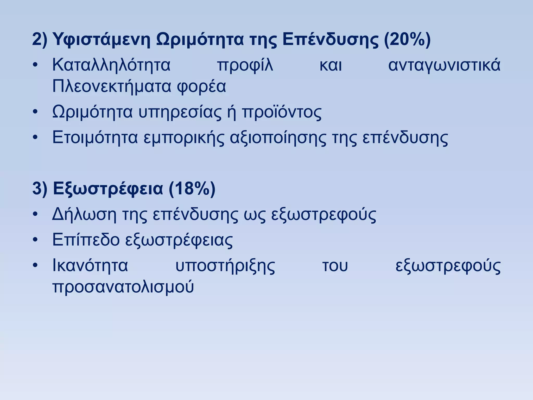 2) Τθιζηάμενη Ωπιμψηηηα ηηρ Δπένδςζηρ (20%)
• Καηαιιειφηεηα      πξνθίι      θαη      αληαγσληζηηθά
   Πιενλεθηήκαηα θνξέα
• Χξηκφηεηα ππεξεζίαο ή πξντφληνο
• Δηνηκφηεηα εκπνξηθήο αμηνπνίεζεο ηεο επέλδπζεο

3) Δξυζηπέθεια (18%)
• Γήισζε ηεο επέλδπζεο σο εμσζηξεθνχο
• Δπίπεδν εμσζηξέθεηαο
• Ηθαλφηεηα     ππνζηήξημεο    ηνπ        εμσζηξεθνχο
   πξνζαλαηνιηζκνχ
 
